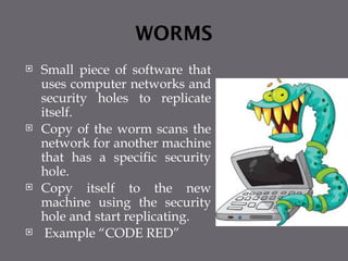 WORMS
 Small piece of software that
uses computer networks and
security holes to replicate
itself.
 Copy of the worm scans the
network for another machine
that has a specific security
hole.
 Copy itself to the new
machine using the security
hole and start replicating.
 Example “CODE RED”
 