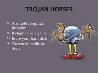 TROJAN HORSES
 A simple computer
program
 It claim to be a game
 Erase your hard disk
 No way to replicate
itself.
 
