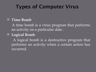 Types of Computer Virus
 Time Bomb
A time bomb is a virus program that performs
an activity on a particular date .
 Logical Bomb
A logical bomb is a destructive program that
performs an activity when a certain action has
occurred.
 
