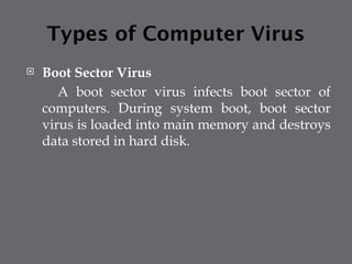 Types of Computer Virus
 Boot Sector Virus
A boot sector virus infects boot sector of
computers. During system boot, boot sector
virus is loaded into main memory and destroys
data stored in hard disk.
 