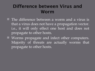 Difference between Virus and
Worm
 The difference between a worm and a virus is
that a virus does not have a propagation vector.
i.e., it will only effect one host and does not
propagate to other hosts.
 Worms propagate and infect other computers.
Majority of threats are actually worms that
propagate to other hosts.
 
