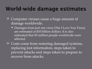 World-wide damage estimates
 Computer viruses cause a huge amount of
damage worldwide.
 Damages from just one virus (The I Love You Virus)
are estimated at $10 billion dollars. It is also
estimated that 45 million people worldwide were
affected.
 Costs come from restoring damaged systems,
replacing lost information, steps taken to
prevent attacks and steps taken to prepare to
recover from attacks.
 