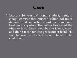 Case
 Jason, a 16 year old honor student, wrote a
computer virus that causes 4 billion dollars of
damage and impacted countless home and
business computers. The authorities traced the
virus to him. Jason says that he is very sorry
and didn’t mean for it to get so out of hand. He
said he was just fooling around to see if he
could do it.
 