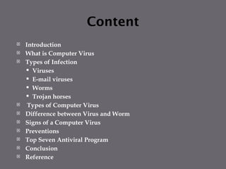 Content
 Introduction
 What is Computer Virus
 Types of Infection
 Viruses
 E-mail viruses
 Worms
 Trojan horses
 Types of Computer Virus
 Difference between Virus and Worm
 Signs of a Computer Virus
 Preventions
 Top Seven Antiviral Program
 Conclusion
 Reference
 