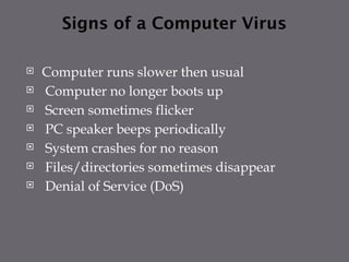 Signs of a Computer Virus
 Computer runs slower then usual
 Computer no longer boots up
 Screen sometimes flicker
 PC speaker beeps periodically
 System crashes for no reason
 Files/directories sometimes disappear
 Denial of Service (DoS)
 