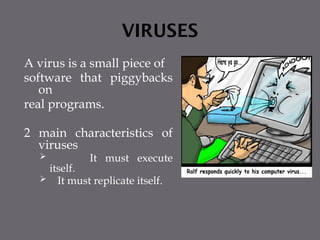 VIRUSES
A virus is a small piece of
software that piggybacks
on
real programs.
2 main characteristics of
viruses
 It must execute
itself.
 It must replicate itself.
 
