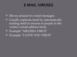 E-MAIL VIRUSES
 Moves around in e-mail messages.
 Usually replicate itself by automatically
mailing itself to dozens of people in the
victim’s email address book.
 Example “MELISSA VIRUS”
 Example “I LOVE YOU VIRUS”
 