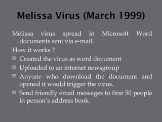 Melissa Virus (March 1999)
Melissa virus spread in Microsoft Word
documents sent via e-mail.
How it works ?
 Created the virus as word document
 Uploaded to an internet newsgroup
 Anyone who download the document and
opened it would trigger the virus.
 Send friendly email messages to first 50 people
in person’s address book.
 