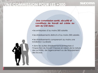 UNE COMMISSION POUR LES +300
Une commission santé, sécurité et
conditions de travail est créée au
sein du CSE dans :
▪ les entreprises d’au moins 300 salariés
▪ les établissements distincts d’au moins 300 salariés
▪ les établissements comprenant au moins une
installation nucléaire
▪ dans les autres établissements/entreprises si
l’inspection du travail l’impose en raison de la nature
des activités, de l'agencement ou de l'équipement
des locaux.
16
 
