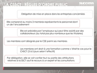 LA CSSCT : RÈGLES D’ORDRE PUBLIC
17
Obligation de mise en place dans les entreprises concernées
Par délégation, elle se voit confier tout ou partie des attributions
relatives à la SSCT sauf le recours à un expert et les consultations
Elle est présidée par l’employeur qui peut être assisté par des
collaborateurs (au total pas plus nombreux que les titulaires)
Elle comprend au moins 3 membres représentants le personnel dont
un de l’encadrement
Les membres sont désignés par le CSE parmi ses membres
Les membres ont droit à une formation comme c’était le cas pour le
CHSCT (3 à 5 jours selon l’effectif)
 