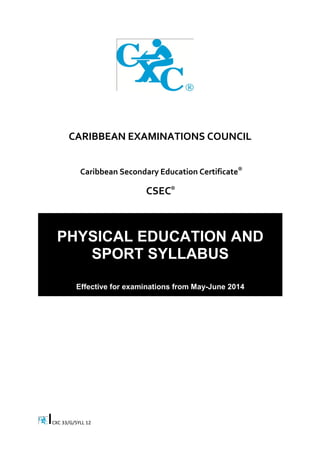 CXC 33/G/SYLL 12 
CARIBBEAN EXAMINATIONS COUNCIL 
Caribbean Secondary Education Certificate 
CSEC 
PHYSICAL EDUCATION AND SPORT SYLLABUS 
Effective for examinations from May-June 2014 
® 
® 
 