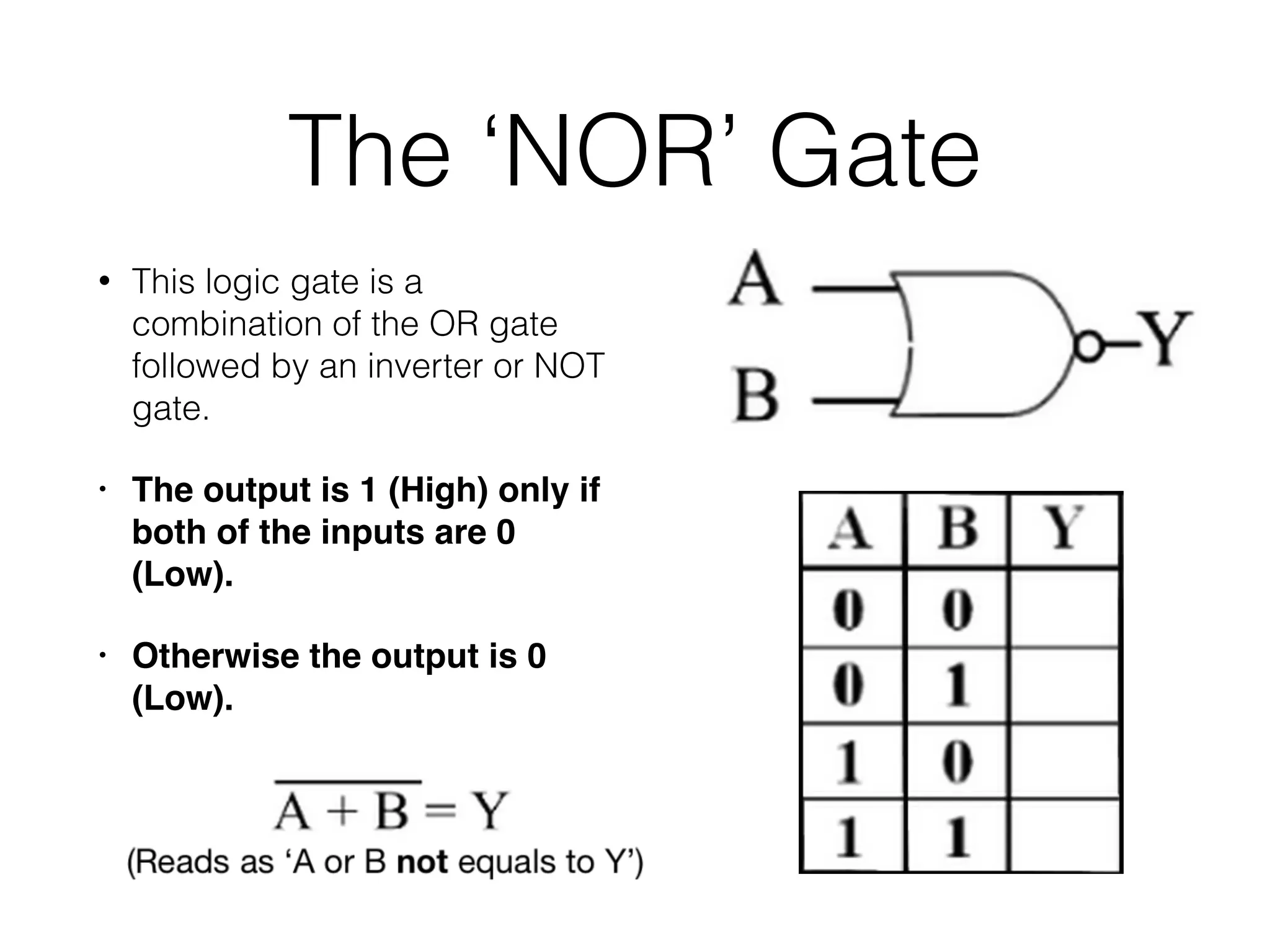 The ‘NOR’ Gate
• This logic gate is a
combination of the OR gate
followed by an inverter or NOT
gate.
• The output is 1 (High) only if
both of the inputs are 0
(Low).
• Otherwise the output is 0
(Low).
 