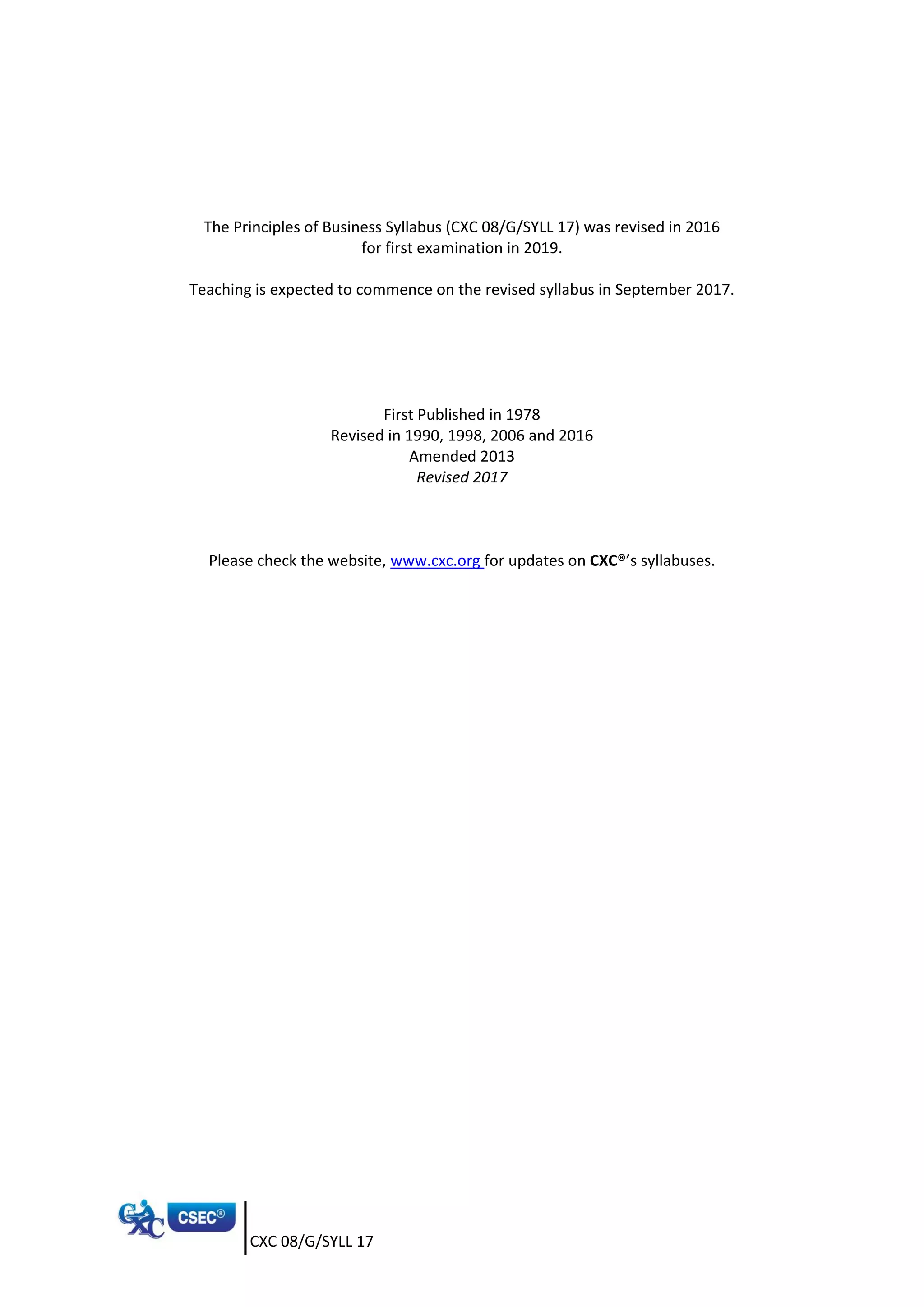CXC 08/G/SYLL 17
The Principles of Business Syllabus (CXC 08/G/SYLL 17) was revised in 2016
for first examination in 2019.
Teaching is expected to commence on the revised syllabus in September 2017.
First Published in 1978
Revised in 1990, 1998, 2006 and 2016
Amended 2013
Revised 2017
Please check the website, www.cxc.org for updates on CXC®’s syllabuses.
 