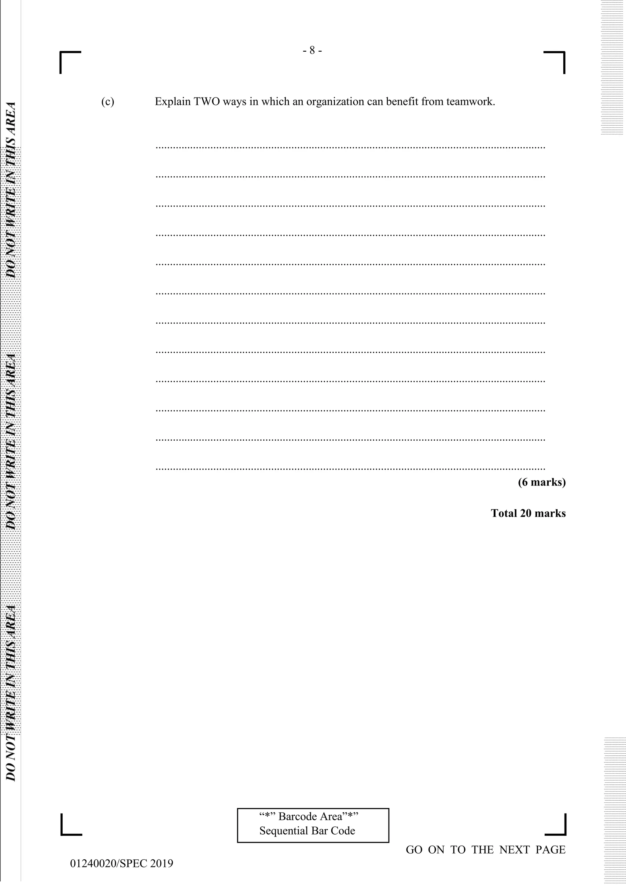 - 8 -
GO ON TO THE NEXT PAGE
01240020/SPEC 2019
“*” Barcode Area”*”
Sequential Bar Code
(c) Explain TWO ways in which an organization can benefit from teamwork.
.......................................................................................................................................
.......................................................................................................................................
.......................................................................................................................................
.......................................................................................................................................
.......................................................................................................................................
.......................................................................................................................................
.......................................................................................................................................
.......................................................................................................................................
.......................................................................................................................................
.......................................................................................................................................
.......................................................................................................................................
.......................................................................................................................................
(6 marks)
Total 20 marks
 