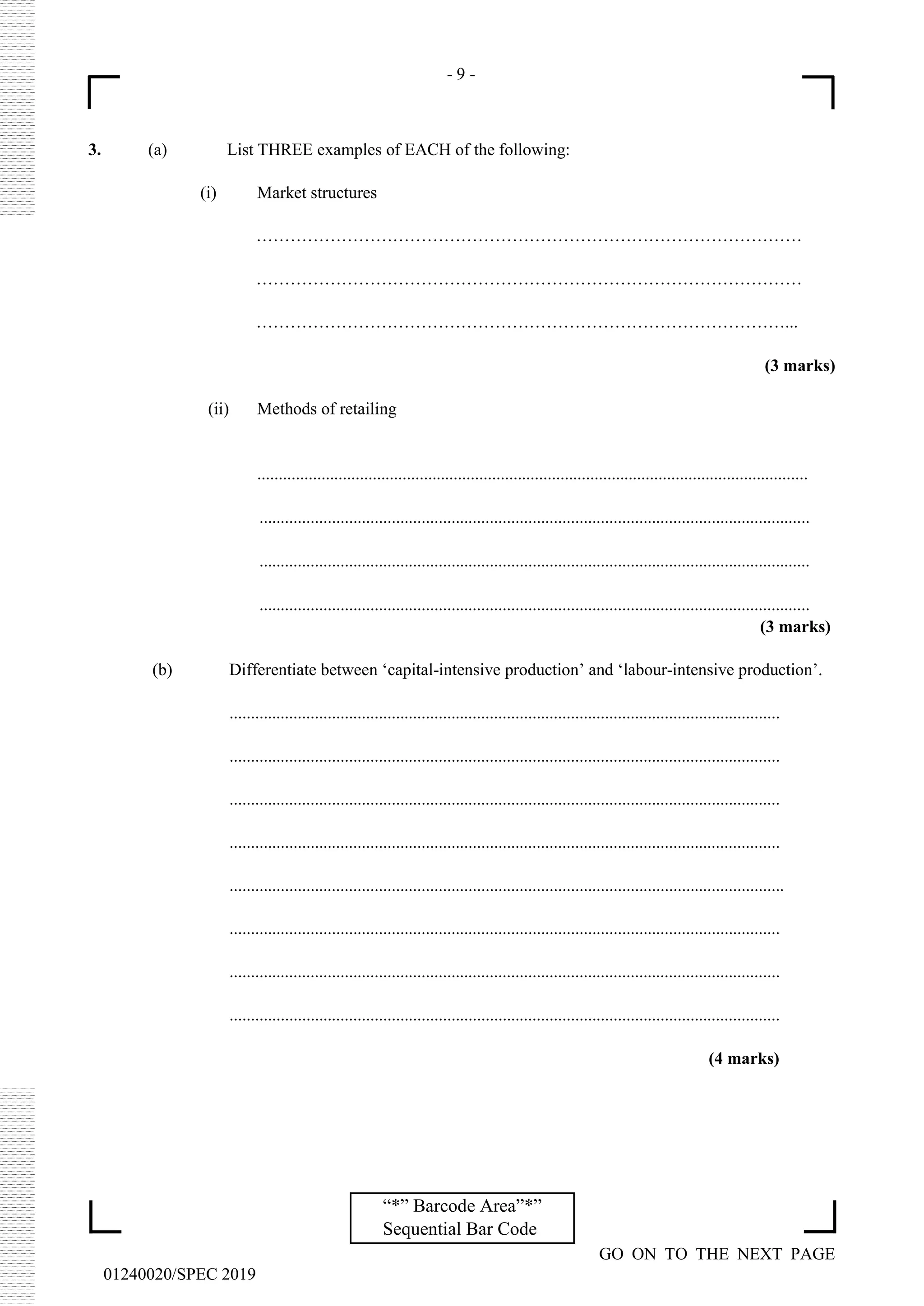- 9 -
GO ON TO THE NEXT PAGE
01240020/SPEC 2019
“*” Barcode Area”*”
Sequential Bar Code
3. (a) List THREE examples of EACH of the following:
(i) Market structures
……………………………………………………………………………………
……………………………………………………………………………………
…………………………………………………………………………………...
(3 marks)
(ii) Methods of retailing
.................................................................................................................................
.................................................................................................................................
.................................................................................................................................
.................................................................................................................................
(3 marks)
(b) Differentiate between ‘capital-intensive production’ and ‘labour-intensive production’.
.................................................................................................................................
.................................................................................................................................
.................................................................................................................................
.................................................................................................................................
..................................................................................................................................
.................................................................................................................................
.................................................................................................................................
.................................................................................................................................
(4 marks)
 