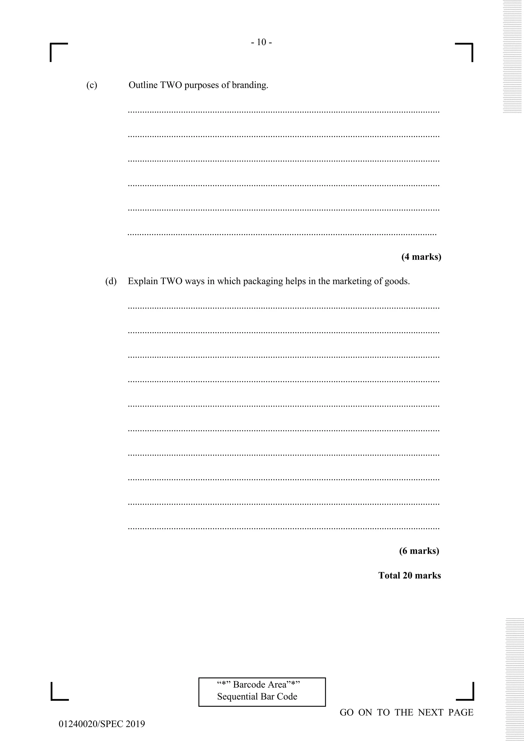 - 10 -
GO ON TO THE NEXT PAGE
01240020/SPEC 2019
“*” Barcode Area”*”
Sequential Bar Code
(c) Outline TWO purposes of branding.
.................................................................................................................................
.................................................................................................................................
.................................................................................................................................
.................................................................................................................................
.................................................................................................................................
................................................................................................................................
(4 marks)
(d) Explain TWO ways in which packaging helps in the marketing of goods.
.................................................................................................................................
.................................................................................................................................
.................................................................................................................................
.................................................................................................................................
.................................................................................................................................
.................................................................................................................................
.................................................................................................................................
.................................................................................................................................
.................................................................................................................................
.................................................................................................................................
(6 marks)
Total 20 marks
 