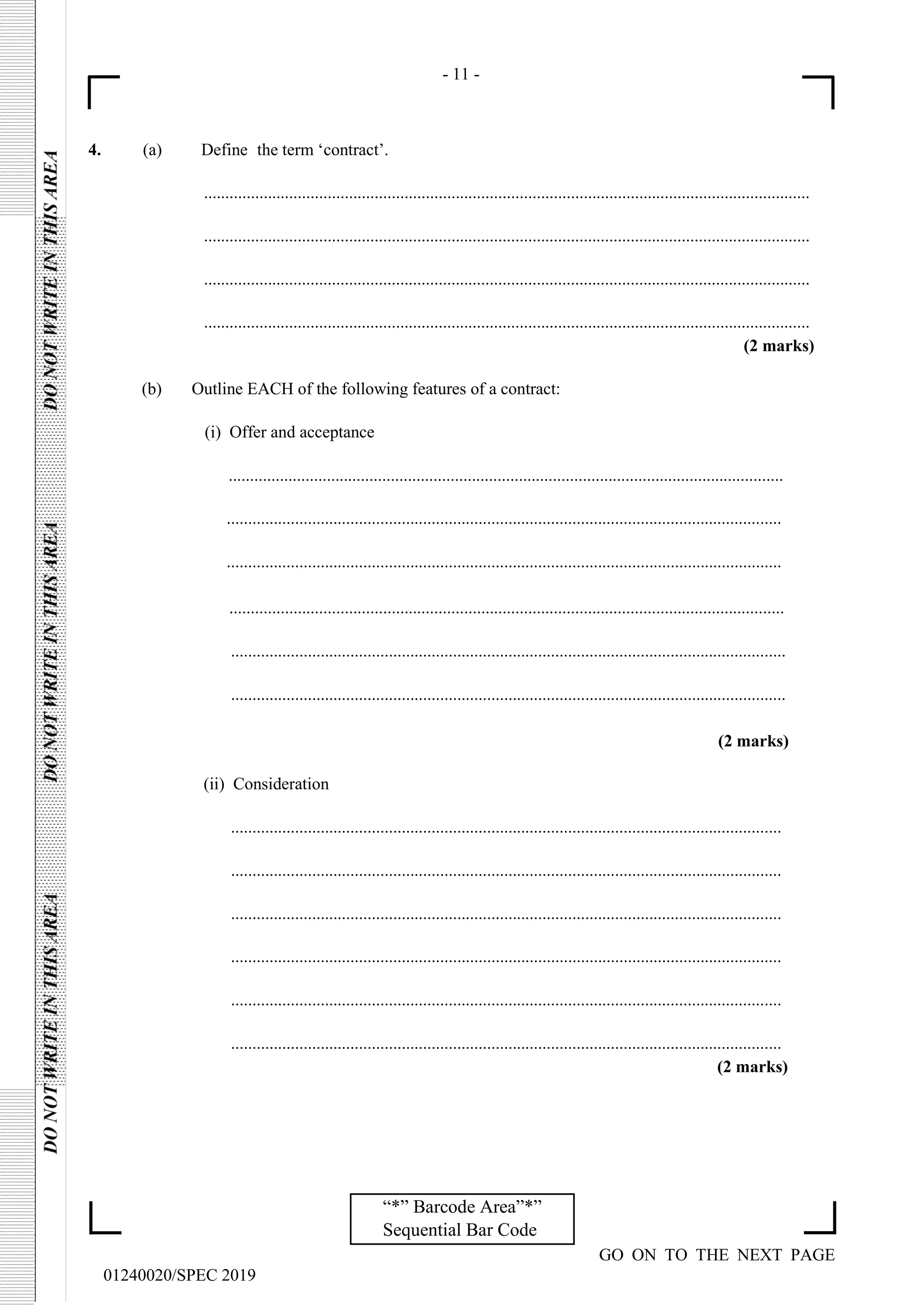 - 11 -
GO ON TO THE NEXT PAGE
01240020/SPEC 2019
“*” Barcode Area”*”
Sequential Bar Code
4. (a) Define the term ‘contract’.
..............................................................................................................................................
..............................................................................................................................................
..............................................................................................................................................
..............................................................................................................................................
(2 marks)
(b) Outline EACH of the following features of a contract:
(i) Offer and acceptance
..................................................................................................................................
..................................................................................................................................
..................................................................................................................................
..................................................................................................................................
..................................................................................................................................
..................................................................................................................................
(2 marks)
(ii) Consideration
.................................................................................................................................
.................................................................................................................................
.................................................................................................................................
.................................................................................................................................
.................................................................................................................................
.................................................................................................................................
(2 marks)
 