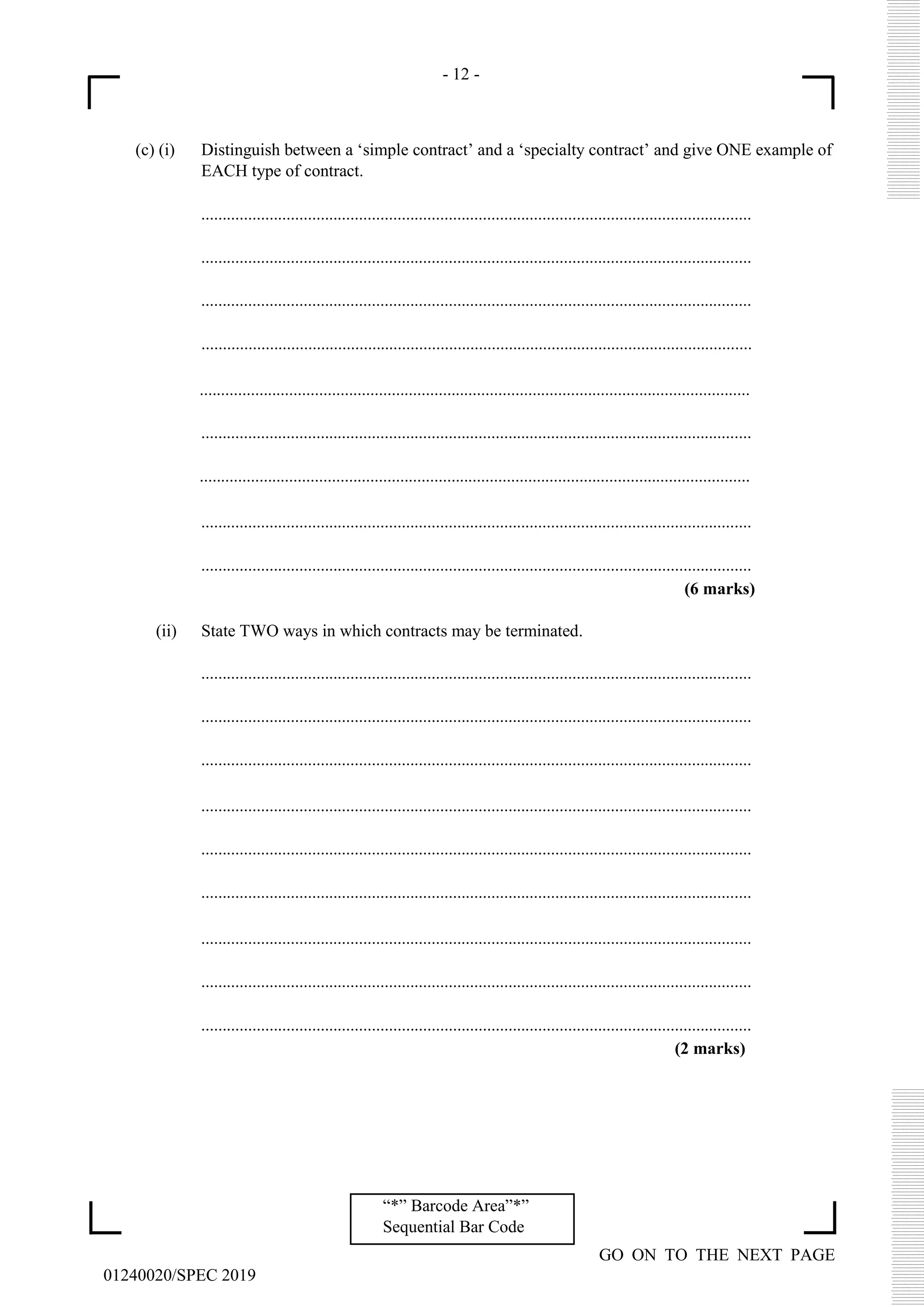 - 12 -
GO ON TO THE NEXT PAGE
01240020/SPEC 2019
“*” Barcode Area”*”
Sequential Bar Code
(c) (i) Distinguish between a ‘simple contract’ and a ‘specialty contract’ and give ONE example of
EACH type of contract.
.................................................................................................................................
.................................................................................................................................
.................................................................................................................................
.................................................................................................................................
.................................................................................................................................
.................................................................................................................................
.................................................................................................................................
.................................................................................................................................
.................................................................................................................................
(6 marks)
(ii) State TWO ways in which contracts may be terminated.
.................................................................................................................................
.................................................................................................................................
.................................................................................................................................
.................................................................................................................................
.................................................................................................................................
.................................................................................................................................
.................................................................................................................................
.................................................................................................................................
.................................................................................................................................
(2 marks)
 