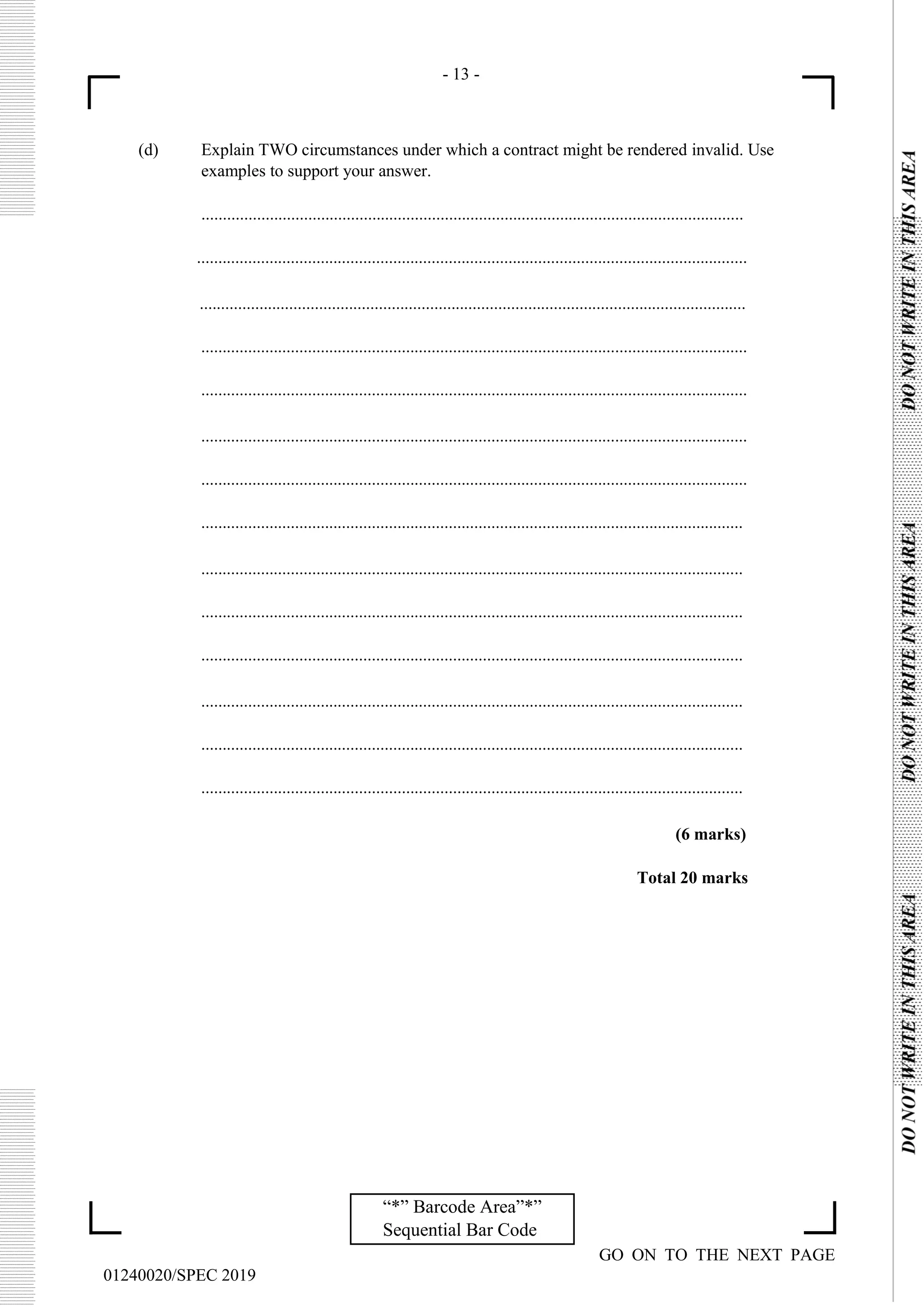 - 13 -
GO ON TO THE NEXT PAGE
01240020/SPEC 2019
“*” Barcode Area”*”
Sequential Bar Code
(d) Explain TWO circumstances under which a contract might be rendered invalid. Use
examples to support your answer.
...............................................................................................................................
.................................................................................................................................
................................................................................................................................
................................................................................................................................
................................................................................................................................
................................................................................................................................
................................................................................................................................
...............................................................................................................................
...............................................................................................................................
...............................................................................................................................
...............................................................................................................................
...............................................................................................................................
...............................................................................................................................
...............................................................................................................................
(6 marks)
Total 20 marks
 