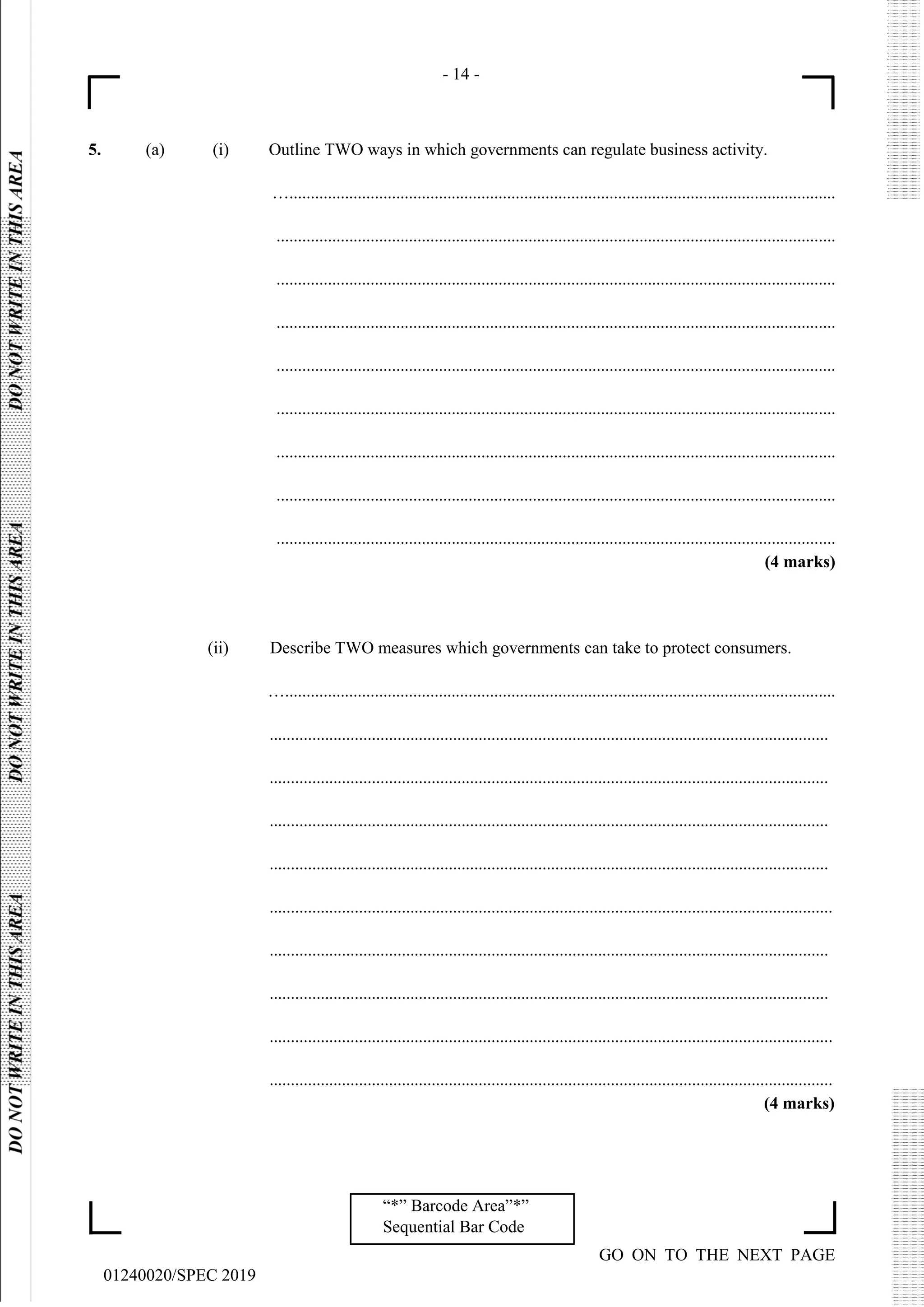 - 14 -
GO ON TO THE NEXT PAGE
01240020/SPEC 2019
“*” Barcode Area”*”
Sequential Bar Code
5. (a) (i) Outline TWO ways in which governments can regulate business activity.
…................................................................................................................................
...................................................................................................................................
...................................................................................................................................
...................................................................................................................................
...................................................................................................................................
...................................................................................................................................
...................................................................................................................................
...................................................................................................................................
...................................................................................................................................
(4 marks)
(ii) Describe TWO measures which governments can take to protect consumers.
….................................................................................................................................
...................................................................................................................................
...................................................................................................................................
...................................................................................................................................
...................................................................................................................................
....................................................................................................................................
...................................................................................................................................
...................................................................................................................................
....................................................................................................................................
....................................................................................................................................
(4 marks)
 