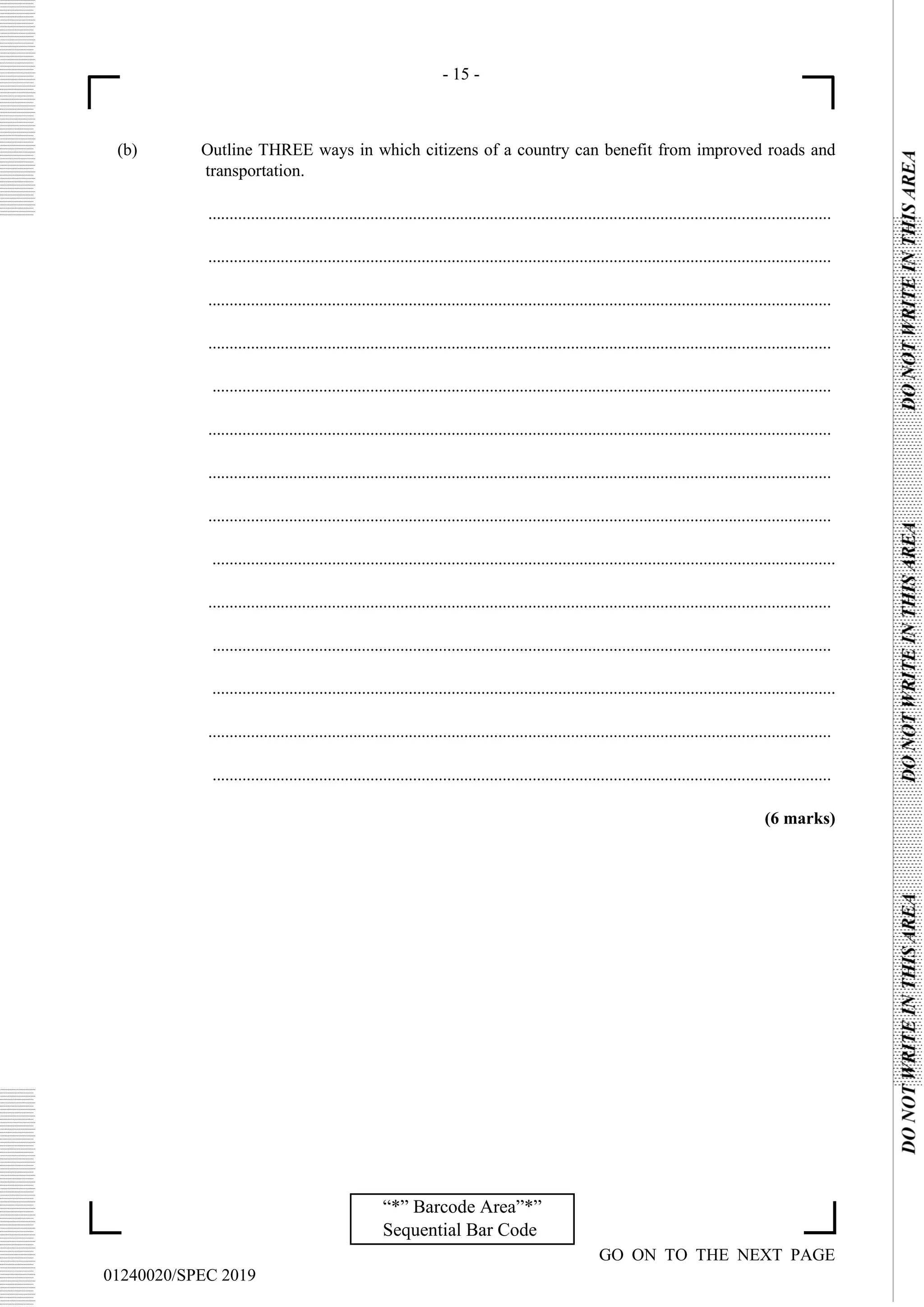 - 15 -
GO ON TO THE NEXT PAGE
01240020/SPEC 2019
“*” Barcode Area”*”
Sequential Bar Code
(b) Outline THREE ways in which citizens of a country can benefit from improved roads and
transportation.
..................................................................................................................................................
..................................................................................................................................................
..................................................................................................................................................
..................................................................................................................................................
.................................................................................................................................................
..................................................................................................................................................
..................................................................................................................................................
..................................................................................................................................................
..................................................................................................................................................
..................................................................................................................................................
.................................................................................................................................................
..................................................................................................................................................
..................................................................................................................................................
.................................................................................................................................................
(6 marks)
 