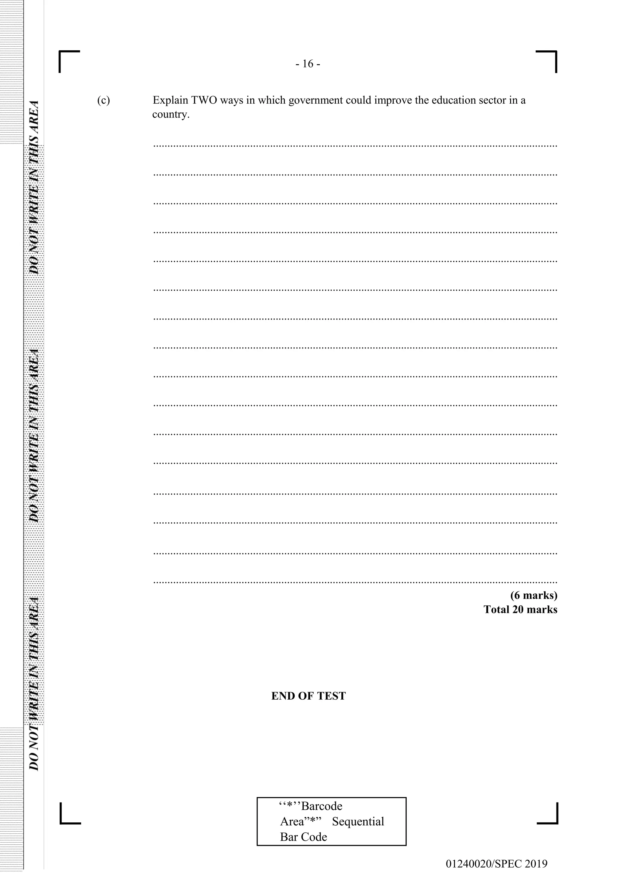 - 16 -
01240020/SPEC 2019
‘‘*’’Barcode
Area”*” Sequential
Bar Code
(c) Explain TWO ways in which government could improve the education sector in a
country.
..............................................................................................................................................
..............................................................................................................................................
..............................................................................................................................................
..............................................................................................................................................
..............................................................................................................................................
..............................................................................................................................................
..............................................................................................................................................
..............................................................................................................................................
..............................................................................................................................................
..............................................................................................................................................
..............................................................................................................................................
..............................................................................................................................................
..............................................................................................................................................
..............................................................................................................................................
..............................................................................................................................................
..............................................................................................................................................
(6 marks)
Total 20 marks
END OF TEST
 