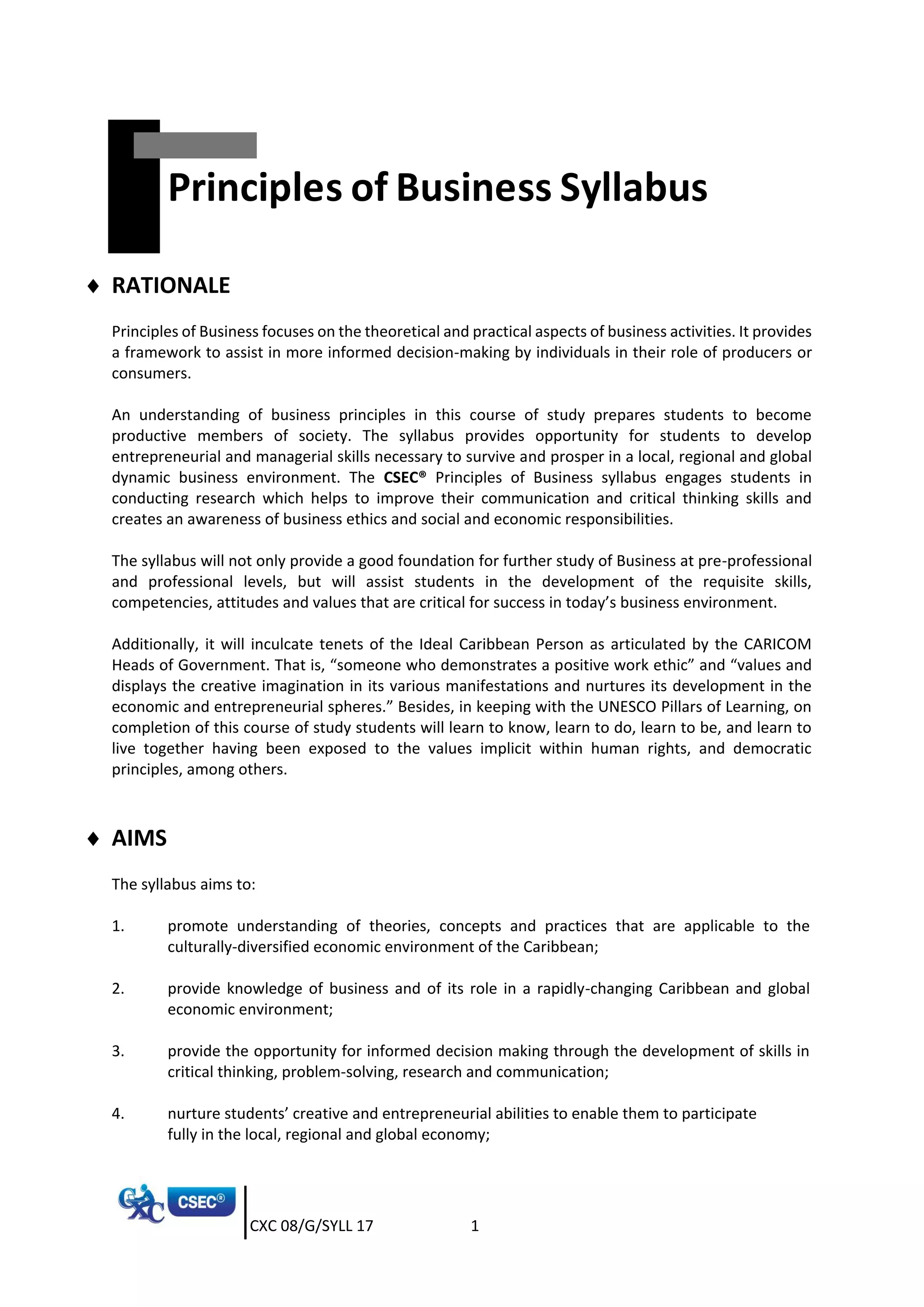 CXC 08/G/SYLL 17 1
Principles of Business Syllabus
 RATIONALE
Principles of Business focuses on the theoretical and practical aspects of business activities. It provides
a framework to assist in more informed decision-making by individuals in their role of producers or
consumers.
An understanding of business principles in this course of study prepares students to become
productive members of society. The syllabus provides opportunity for students to develop
entrepreneurial and managerial skills necessary to survive and prosper in a local, regional and global
dynamic business environment. The CSEC® Principles of Business syllabus engages students in
conducting research which helps to improve their communication and critical thinking skills and
creates an awareness of business ethics and social and economic responsibilities.
The syllabus will not only provide a good foundation for further study of Business at pre-professional
and professional levels, but will assist students in the development of the requisite skills,
competencies, attitudes and values that are critical for success in today’s business environment.
Additionally, it will inculcate tenets of the Ideal Caribbean Person as articulated by the CARICOM
Heads of Government. That is, “someone who demonstrates a positive work ethic” and “values and
displays the creative imagination in its various manifestations and nurtures its development in the
economic and entrepreneurial spheres.” Besides, in keeping with the UNESCO Pillars of Learning, on
completion of this course of study students will learn to know, learn to do, learn to be, and learn to
live together having been exposed to the values implicit within human rights, and democratic
principles, among others.
 AIMS
The syllabus aims to:
1. promote understanding of theories, concepts and practices that are applicable to the
culturally-diversified economic environment of the Caribbean;
2. provide knowledge of business and of its role in a rapidly-changing Caribbean and global
economic environment;
3. provide the opportunity for informed decision making through the development of skills in
critical thinking, problem-solving, research and communication;
4. nurture students’ creative and entrepreneurial abilities to enable them to participate
fully in the local, regional and global economy;
 