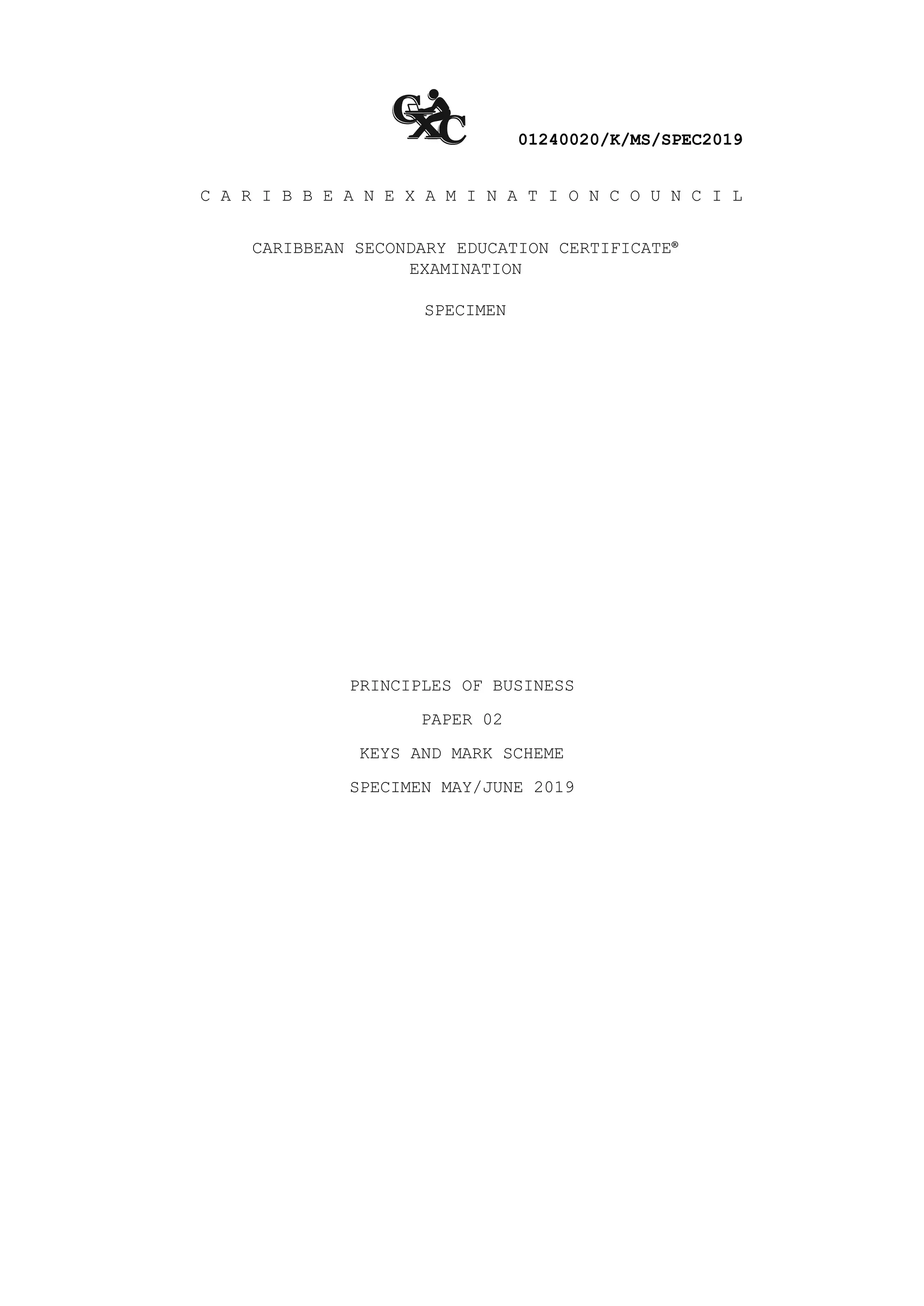 01240020/K/MS/SPEC2019
C A R I B B E A N E X A M I N A T I O N C O U N C I L
CARIBBEAN SECONDARY EDUCATION CERTIFICATE®
EXAMINATION
SPECIMEN
PRINCIPLES OF BUSINESS
PAPER 02
KEYS AND MARK SCHEME
SPECIMEN MAY/JUNE 2019
 