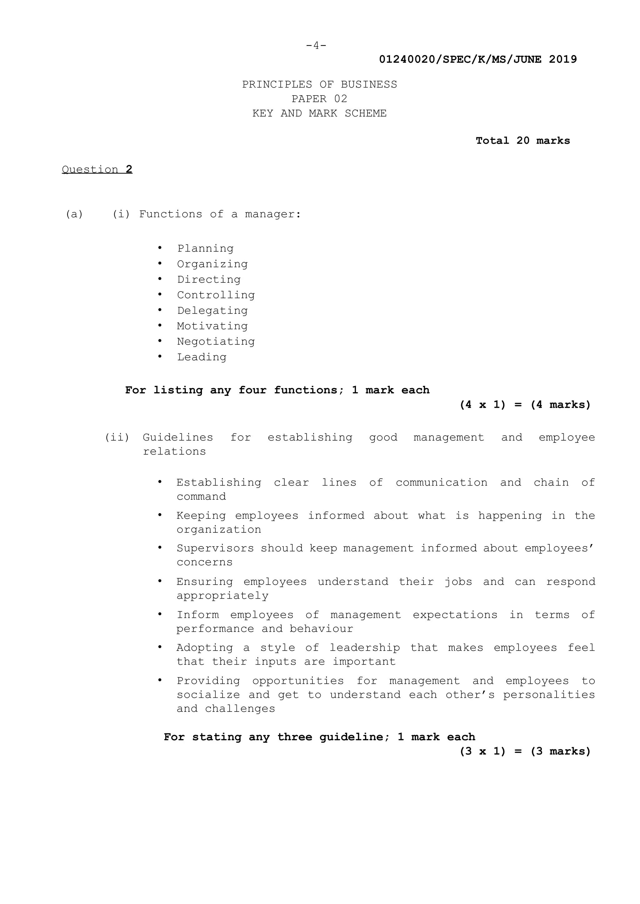 -4-
01240020/SPEC/K/MS/JUNE 2019
PRINCIPLES OF BUSINESS
PAPER 02
KEY AND MARK SCHEME
Total 20 marks
Question 2
(a) (i) Functions of a manager:
• Planning
• Organizing
• Directing
• Controlling
• Delegating
• Motivating
• Negotiating
• Leading
For listing any four functions; 1 mark each
(4 x 1) = (4 marks)
(ii) Guidelines for establishing good management and employee
relations
• Establishing clear lines of communication and chain of
command
• Keeping employees informed about what is happening in the
organization
• Supervisors should keep management informed about employees’
concerns
• Ensuring employees understand their jobs and can respond
appropriately
• Inform employees of management expectations in terms of
performance and behaviour
• Adopting a style of leadership that makes employees feel
that their inputs are important
• Providing opportunities for management and employees to
socialize and get to understand each other’s personalities
and challenges
For stating any three guideline; 1 mark each
(3 x 1) = (3 marks)
 