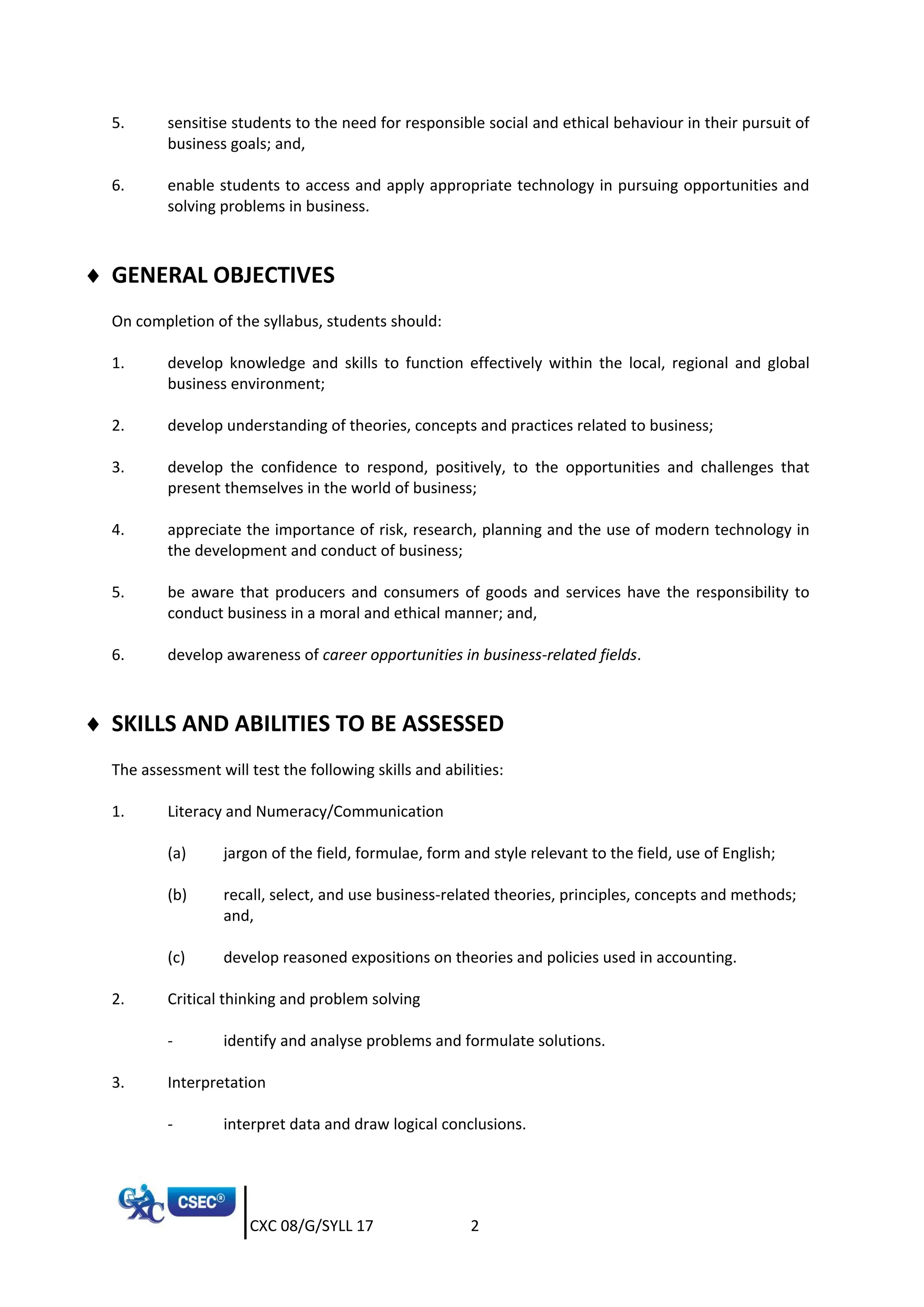 CXC 08/G/SYLL 17 2
5. sensitise students to the need for responsible social and ethical behaviour in their pursuit of
business goals; and,
6. enable students to access and apply appropriate technology in pursuing opportunities and
solving problems in business.
 GENERAL OBJECTIVES
On completion of the syllabus, students should:
1. develop knowledge and skills to function effectively within the local, regional and global
business environment;
2. develop understanding of theories, concepts and practices related to business;
3. develop the confidence to respond, positively, to the opportunities and challenges that
present themselves in the world of business;
4. appreciate the importance of risk, research, planning and the use of modern technology in
the development and conduct of business;
5. be aware that producers and consumers of goods and services have the responsibility to
conduct business in a moral and ethical manner; and,
6. develop awareness of career opportunities in business-related fields.
 SKILLS AND ABILITIES TO BE ASSESSED
The assessment will test the following skills and abilities:
1. Literacy and Numeracy/Communication
(a) jargon of the field, formulae, form and style relevant to the field, use of English;
(b) recall, select, and use business-related theories, principles, concepts and methods;
and,
(c) develop reasoned expositions on theories and policies used in accounting.
2. Critical thinking and problem solving
- identify and analyse problems and formulate solutions.
3. Interpretation
- interpret data and draw logical conclusions.
 