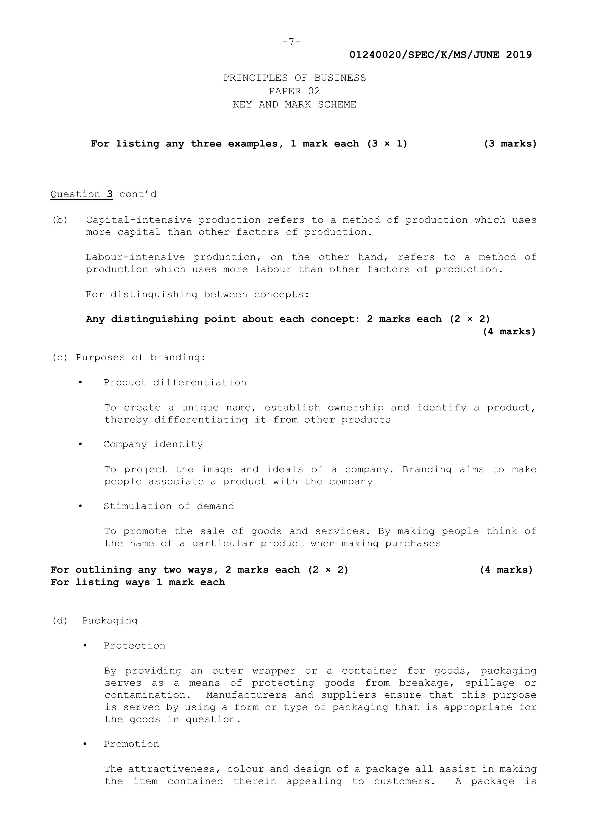 -7-
01240020/SPEC/K/MS/JUNE 2019
PRINCIPLES OF BUSINESS
PAPER 02
KEY AND MARK SCHEME
For listing any three examples, 1 mark each (3 × 1) (3 marks)
Question 3 cont’d
(b) Capital-intensive production refers to a method of production which uses
more capital than other factors of production.
Labour-intensive production, on the other hand, refers to a method of
production which uses more labour than other factors of production.
For distinguishing between concepts:
Any distinguishing point about each concept: 2 marks each (2 × 2)
(4 marks)
(c) Purposes of branding:
• Product differentiation
To create a unique name, establish ownership and identify a product,
thereby differentiating it from other products
• Company identity
To project the image and ideals of a company. Branding aims to make
people associate a product with the company
• Stimulation of demand
To promote the sale of goods and services. By making people think of
the name of a particular product when making purchases
For outlining any two ways, 2 marks each (2 × 2) (4 marks)
For listing ways 1 mark each
(d) Packaging
• Protection
By providing an outer wrapper or a container for goods, packaging
serves as a means of protecting goods from breakage, spillage or
contamination. Manufacturers and suppliers ensure that this purpose
is served by using a form or type of packaging that is appropriate for
the goods in question.
• Promotion
The attractiveness, colour and design of a package all assist in making
the item contained therein appealing to customers. A package is
 