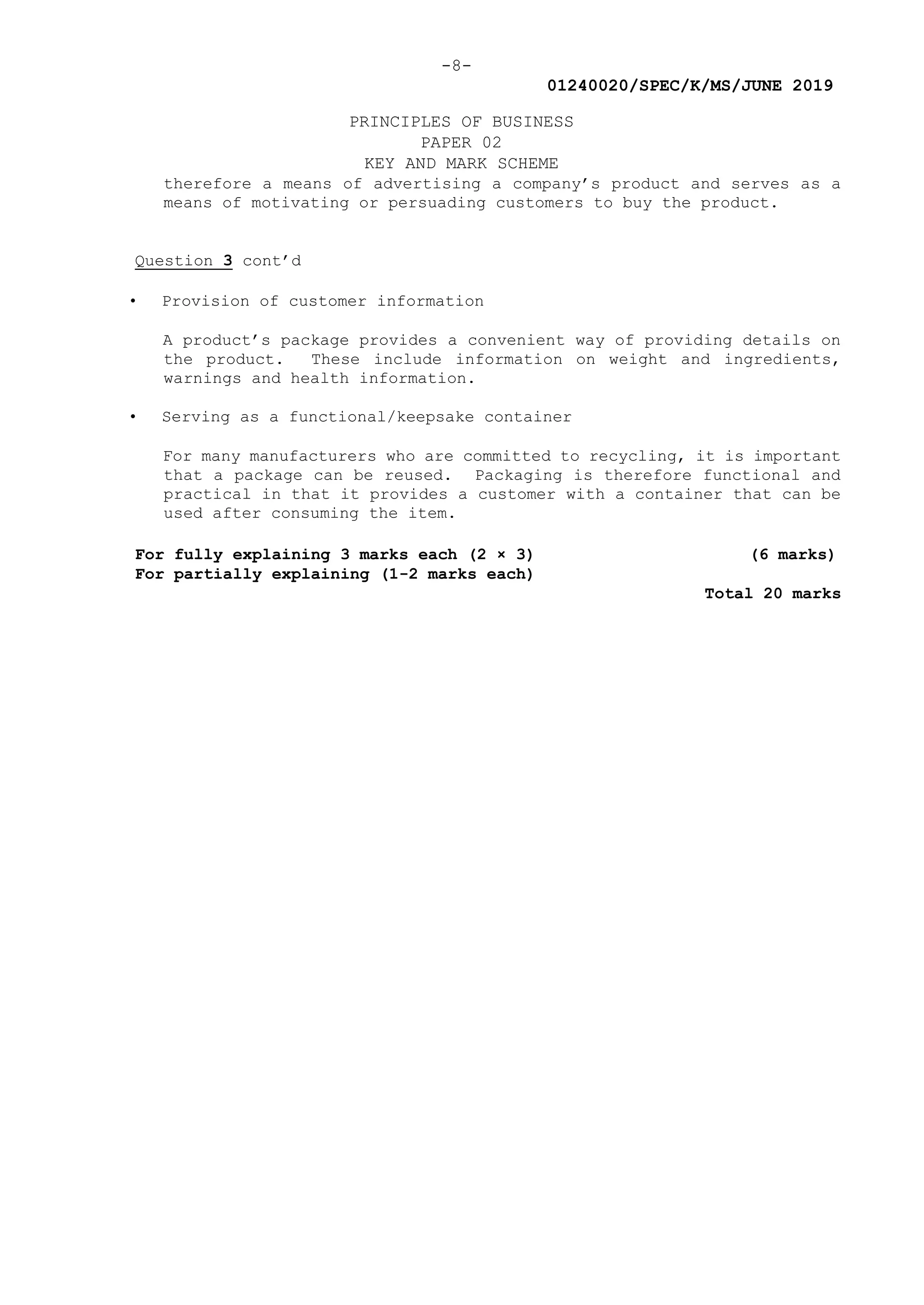 -8-
01240020/SPEC/K/MS/JUNE 2019
PRINCIPLES OF BUSINESS
PAPER 02
KEY AND MARK SCHEME
therefore a means of advertising a company’s product and serves as a
means of motivating or persuading customers to buy the product.
Question 3 cont’d
• Provision of customer information
A product’s package provides a convenient way of providing details on
the product. These include information on weight and ingredients,
warnings and health information.
• Serving as a functional/keepsake container
For many manufacturers who are committed to recycling, it is important
that a package can be reused. Packaging is therefore functional and
practical in that it provides a customer with a container that can be
used after consuming the item.
For fully explaining 3 marks each (2 × 3) (6 marks)
For partially explaining (1-2 marks each)
Total 20 marks
 