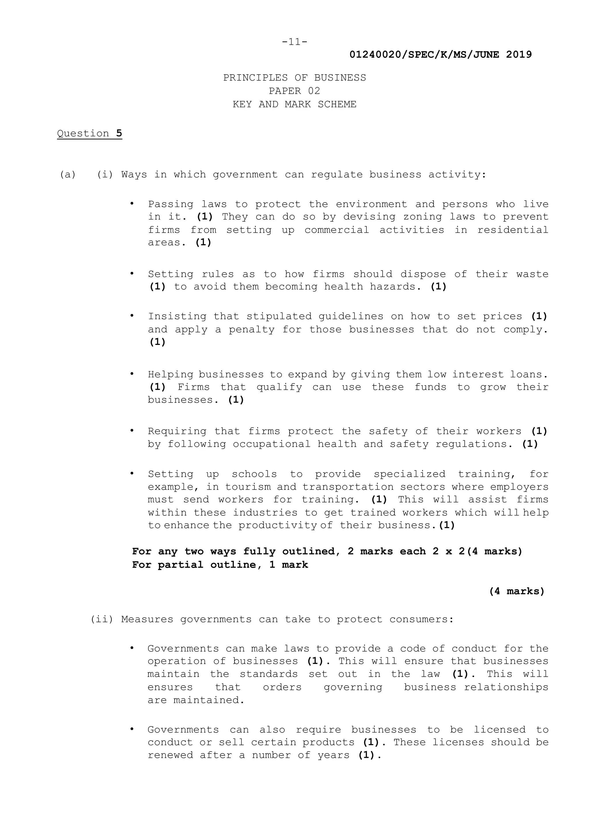 -11-
01240020/SPEC/K/MS/JUNE 2019
PRINCIPLES OF BUSINESS
PAPER 02
KEY AND MARK SCHEME
Question 5
(a) (i) Ways in which government can regulate business activity:
• Passing laws to protect the environment and persons who live
in it. (1) They can do so by devising zoning laws to prevent
firms from setting up commercial activities in residential
areas. (1)
• Setting rules as to how firms should dispose of their waste
(1) to avoid them becoming health hazards. (1)
• Insisting that stipulated guidelines on how to set prices (1)
and apply a penalty for those businesses that do not comply.
(1)
• Helping businesses to expand by giving them low interest loans.
(1) Firms that qualify can use these funds to grow their
businesses. (1)
• Requiring that firms protect the safety of their workers (1)
by following occupational health and safety regulations. (1)
• Setting up schools to provide specialized training, for
example, in tourism and transportation sectors where employers
must send workers for training. (1) This will assist firms
within these industries to get trained workers which will help
to enhance the productivity of their business.(1)
For any two ways fully outlined, 2 marks each 2 x 2(4 marks)
For partial outline, 1 mark
(4 marks)
(ii) Measures governments can take to protect consumers:
• Governments can make laws to provide a code of conduct for the
operation of businesses (1). This will ensure that businesses
maintain the standards set out in the law (1). This will
ensures that orders governing business relationships
are maintained.
• Governments can also require businesses to be licensed to
conduct or sell certain products (1). These licenses should be
renewed after a number of years (1).
 