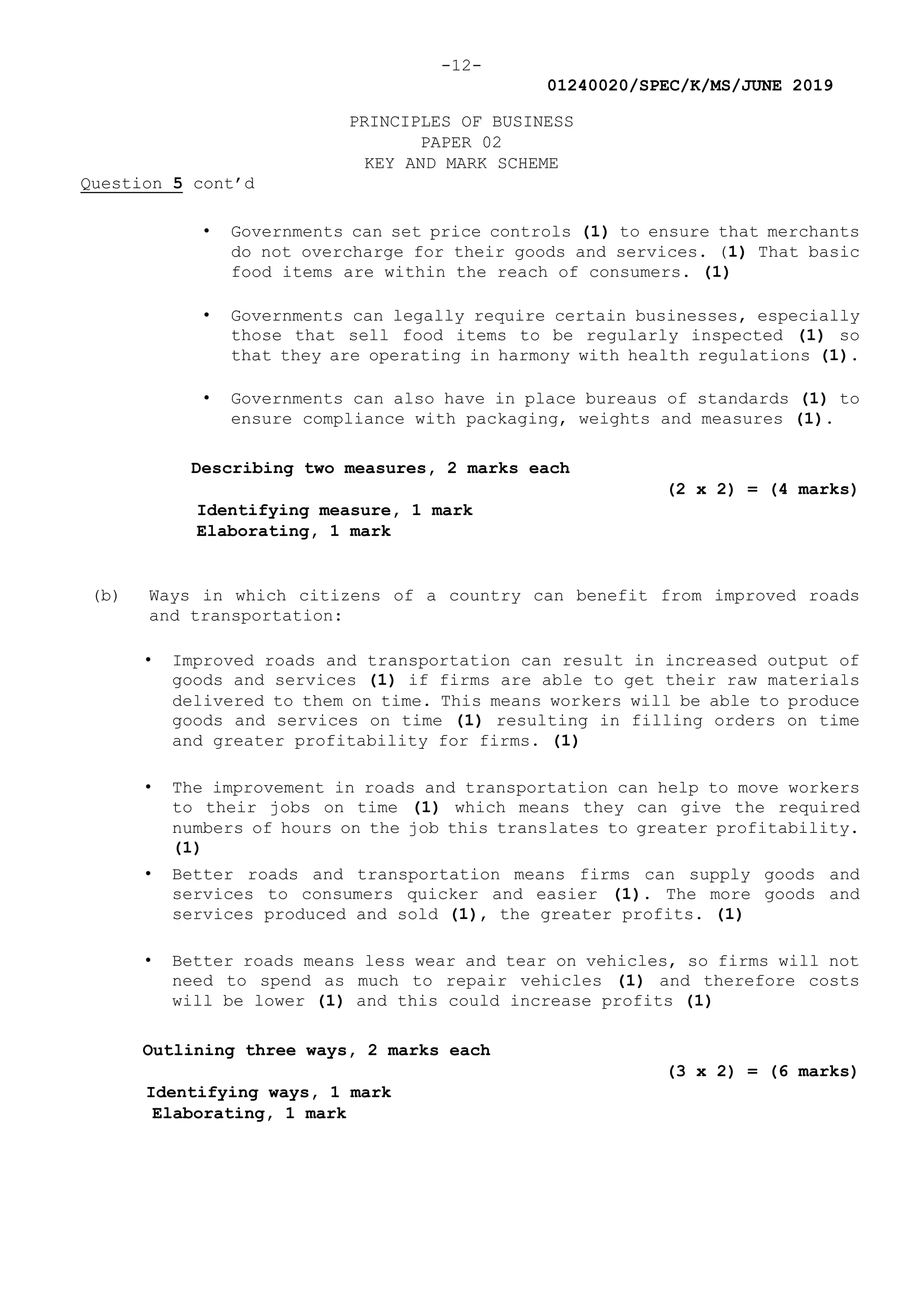 -12-
01240020/SPEC/K/MS/JUNE 2019
PRINCIPLES OF BUSINESS
PAPER 02
KEY AND MARK SCHEME
Question 5 cont’d
• Governments can set price controls (1) to ensure that merchants
do not overcharge for their goods and services. (1) That basic
food items are within the reach of consumers. (1)
• Governments can legally require certain businesses, especially
those that sell food items to be regularly inspected (1) so
that they are operating in harmony with health regulations (1).
• Governments can also have in place bureaus of standards (1) to
ensure compliance with packaging, weights and measures (1).
Describing two measures, 2 marks each
(2 x 2) = (4 marks)
Identifying measure, 1 mark
Elaborating, 1 mark
(b) Ways in which citizens of a country can benefit from improved roads
and transportation:
• Improved roads and transportation can result in increased output of
goods and services (1) if firms are able to get their raw materials
delivered to them on time. This means workers will be able to produce
goods and services on time (1) resulting in filling orders on time
and greater profitability for firms. (1)
• The improvement in roads and transportation can help to move workers
to their jobs on time (1) which means they can give the required
numbers of hours on the job this translates to greater profitability.
(1)
• Better roads and transportation means firms can supply goods and
services to consumers quicker and easier (1). The more goods and
services produced and sold (1), the greater profits. (1)
• Better roads means less wear and tear on vehicles, so firms will not
need to spend as much to repair vehicles (1) and therefore costs
will be lower (1) and this could increase profits (1)
Outlining three ways, 2 marks each
(3 x 2) = (6 marks)
Identifying ways, 1 mark
Elaborating, 1 mark
 