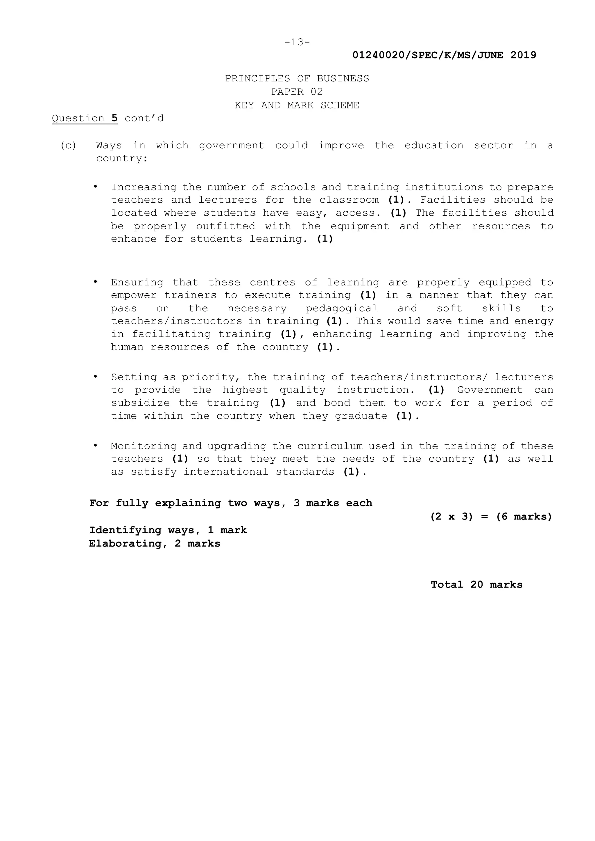 -13-
01240020/SPEC/K/MS/JUNE 2019
PRINCIPLES OF BUSINESS
PAPER 02
KEY AND MARK SCHEME
Question 5 cont’d
(c) Ways in which government could improve the education sector in a
country:
• Increasing the number of schools and training institutions to prepare
teachers and lecturers for the classroom (1). Facilities should be
located where students have easy, access. (1) The facilities should
be properly outfitted with the equipment and other resources to
enhance for students learning. (1)
• Ensuring that these centres of learning are properly equipped to
empower trainers to execute training (1) in a manner that they can
pass on the necessary pedagogical and soft skills to
teachers/instructors in training (1). This would save time and energy
in facilitating training (1), enhancing learning and improving the
human resources of the country (1).
• Setting as priority, the training of teachers/instructors/ lecturers
to provide the highest quality instruction. (1) Government can
subsidize the training (1) and bond them to work for a period of
time within the country when they graduate (1).
• Monitoring and upgrading the curriculum used in the training of these
teachers (1) so that they meet the needs of the country (1) as well
as satisfy international standards (1).
For fully explaining two ways, 3 marks each
(2 x 3) = (6 marks)
Identifying ways, 1 mark
Elaborating, 2 marks
Total 20 marks
 