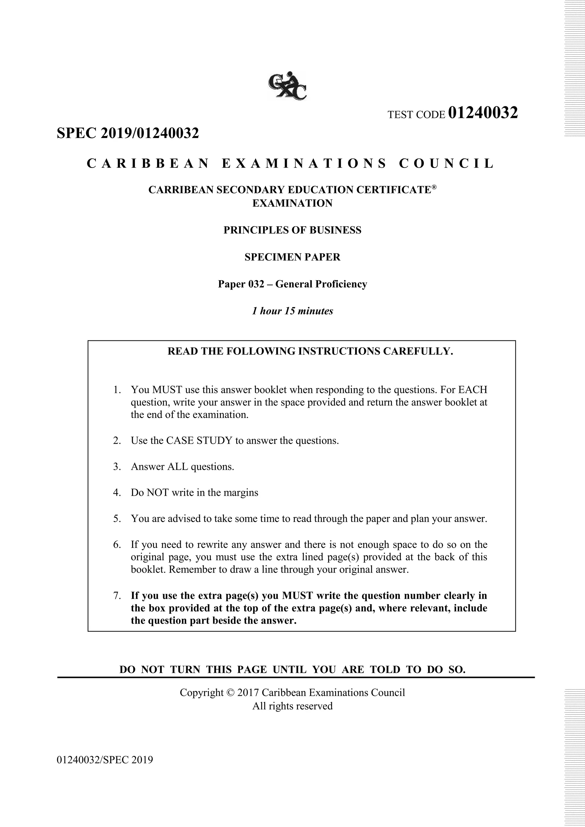 TEST CODE 01240032
SPEC 2019/01240032
C A R I B B E A N E X A M I N A T I O N S C O U N C I L
CARRIBEAN SECONDARY EDUCATION CERTIFICATE®
EXAMINATION
PRINCIPLES OF BUSINESS
SPECIMEN PAPER
Paper 032 – General Proficiency
1 hour 15 minutes
DO NOT TURN THIS PAGE UNTIL YOU ARE TOLD TO DO SO.
Copyright © 2017 Caribbean Examinations Council
All rights reserved
01240032/SPEC 2019
READ THE FOLLOWING INSTRUCTIONS CAREFULLY.
1. You MUST use this answer booklet when responding to the questions. For EACH
question, write your answer in the space provided and return the answer booklet at
the end of the examination.
2. Use the CASE STUDY to answer the questions.
3. Answer ALL questions.
4. Do NOT write in the margins
5. You are advised to take some time to read through the paper and plan your answer.
6. If you need to rewrite any answer and there is not enough space to do so on the
original page, you must use the extra lined page(s) provided at the back of this
booklet. Remember to draw a line through your original answer.
7. If you use the extra page(s) you MUST write the question number clearly in
the box provided at the top of the extra page(s) and, where relevant, include
the question part beside the answer.
 
