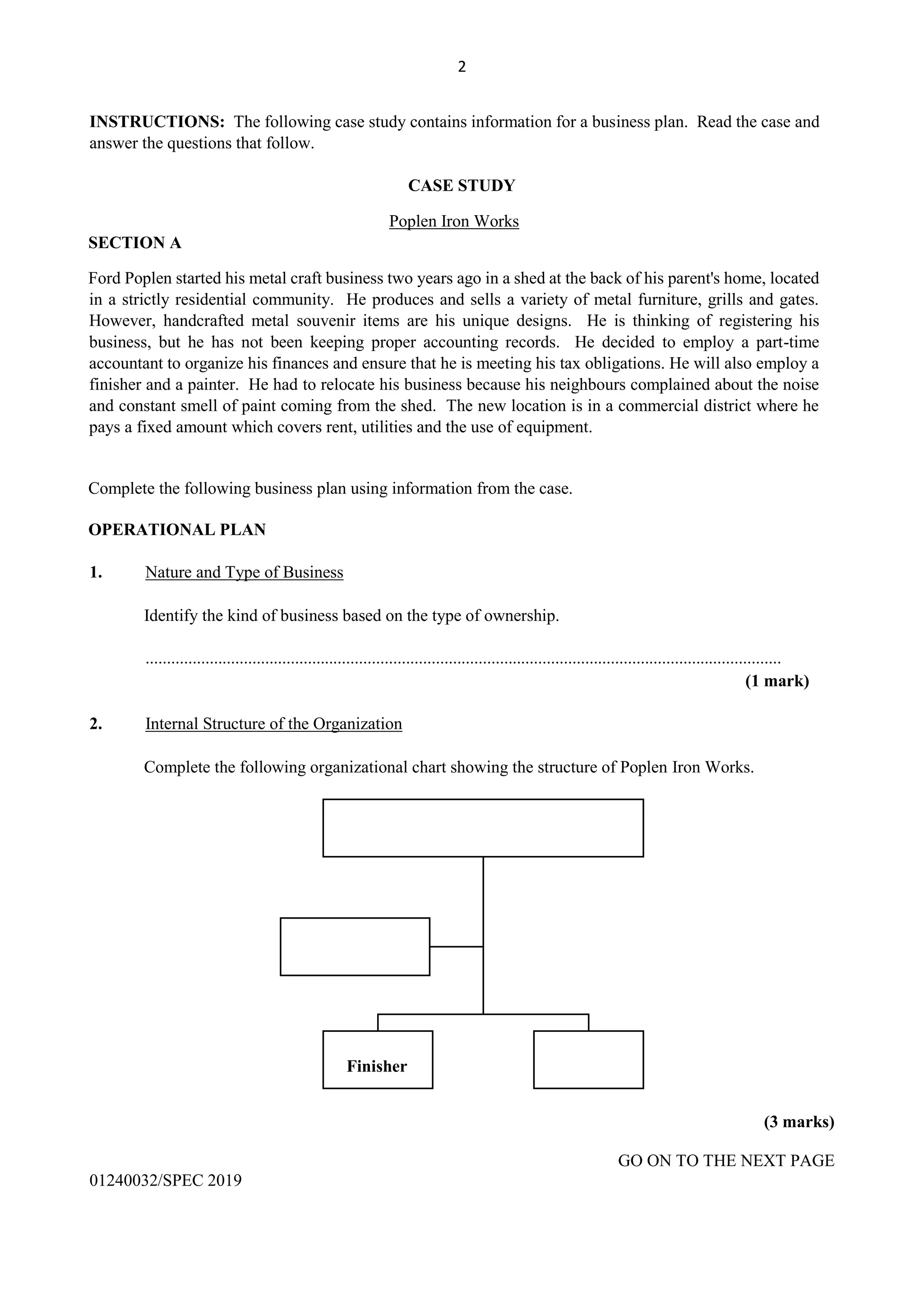 2
INSTRUCTIONS: The following case study contains information for a business plan. Read the case and
answer the questions that follow.
CASE STUDY
Poplen Iron Works
SECTION A
Ford Poplen started his metal craft business two years ago in a shed at the back of his parent's home, located
in a strictly residential community. He produces and sells a variety of metal furniture, grills and gates.
However, handcrafted metal souvenir items are his unique designs. He is thinking of registering his
business, but he has not been keeping proper accounting records. He decided to employ a part-time
accountant to organize his finances and ensure that he is meeting his tax obligations. He will also employ a
finisher and a painter. He had to relocate his business because his neighbours complained about the noise
and constant smell of paint coming from the shed. The new location is in a commercial district where he
pays a fixed amount which covers rent, utilities and the use of equipment.
Complete the following business plan using information from the case.
OPERATIONAL PLAN
1. Nature and Type of Business
Identify the kind of business based on the type of ownership.
.....................................................................................................................................................
(1 mark)
2. Internal Structure of the Organization
Complete the following organizational chart showing the structure of Poplen Iron Works.
(3 marks)
GO ON TO THE NEXT PAGE
01240032/SPEC 2019
Finisher
 