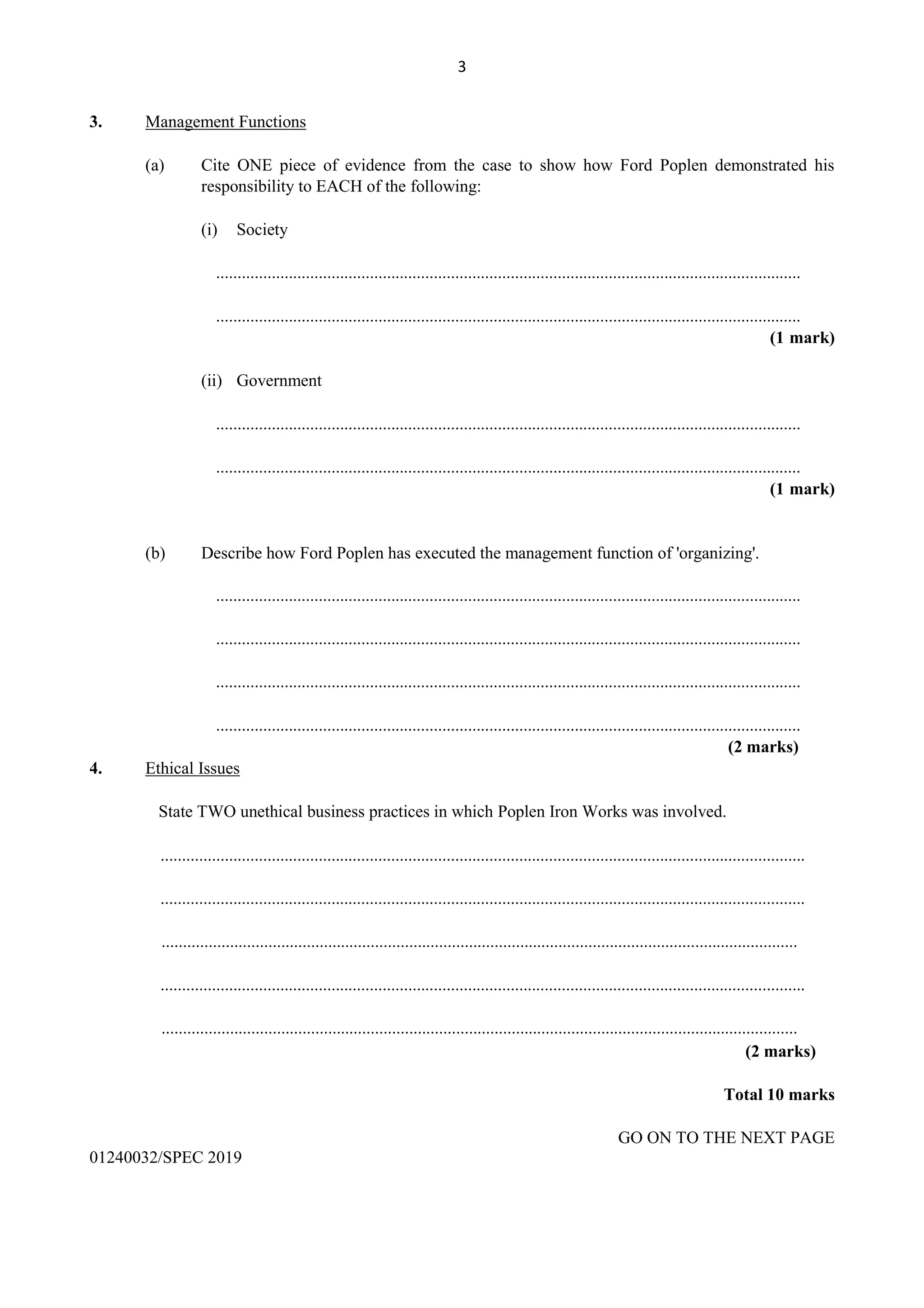 3
3. Management Functions
(a) Cite ONE piece of evidence from the case to show how Ford Poplen demonstrated his
responsibility to EACH of the following:
(i) Society
.........................................................................................................................................
.........................................................................................................................................
(1 mark)
(ii) Government
.........................................................................................................................................
.........................................................................................................................................
(1 mark)
(b) Describe how Ford Poplen has executed the management function of 'organizing'.
.........................................................................................................................................
.........................................................................................................................................
.........................................................................................................................................
.........................................................................................................................................
(2 marks)
4. Ethical Issues
State TWO unethical business practices in which Poplen Iron Works was involved.
.......................................................................................................................................................
.......................................................................................................................................................
.....................................................................................................................................................
.......................................................................................................................................................
.....................................................................................................................................................
(2 marks)
Total 10 marks
GO ON TO THE NEXT PAGE
01240032/SPEC 2019
 