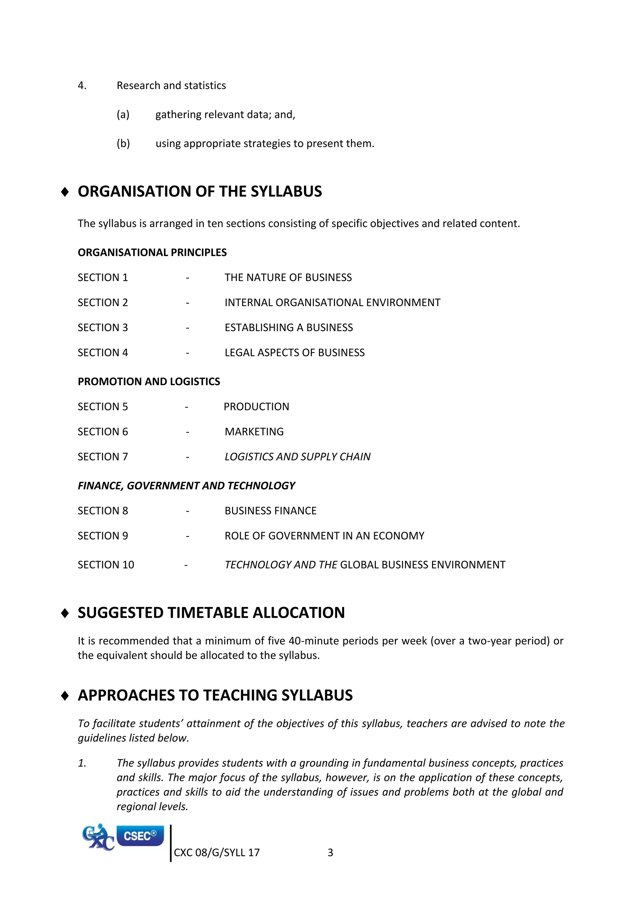 CXC 08/G/SYLL 17 3
4. Research and statistics
(a) gathering relevant data; and,
(b) using appropriate strategies to present them.
 ORGANISATION OF THE SYLLABUS
The syllabus is arranged in ten sections consisting of specific objectives and related content.
ORGANISATIONAL PRINCIPLES
SECTION 1 - THE NATURE OF BUSINESS
SECTION 2 - INTERNAL ORGANISATIONAL ENVIRONMENT
SECTION 3 - ESTABLISHING A BUSINESS
SECTION 4 - LEGAL ASPECTS OF BUSINESS
PROMOTION AND LOGISTICS
SECTION 5 - PRODUCTION
SECTION 6 - MARKETING
SECTION 7 - LOGISTICS AND SUPPLY CHAIN
FINANCE, GOVERNMENT AND TECHNOLOGY
SECTION 8 - BUSINESS FINANCE
SECTION 9 - ROLE OF GOVERNMENT IN AN ECONOMY
SECTION 10 - TECHNOLOGY AND THE GLOBAL BUSINESS ENVIRONMENT
 SUGGESTED TIMETABLE ALLOCATION
It is recommended that a minimum of five 40-minute periods per week (over a two-year period) or
the equivalent should be allocated to the syllabus.
 APPROACHES TO TEACHING SYLLABUS
To facilitate students’ attainment of the objectives of this syllabus, teachers are advised to note the
guidelines listed below.
1. The syllabus provides students with a grounding in fundamental business concepts, practices
and skills. The major focus of the syllabus, however, is on the application of these concepts,
practices and skills to aid the understanding of issues and problems both at the global and
regional levels.
 