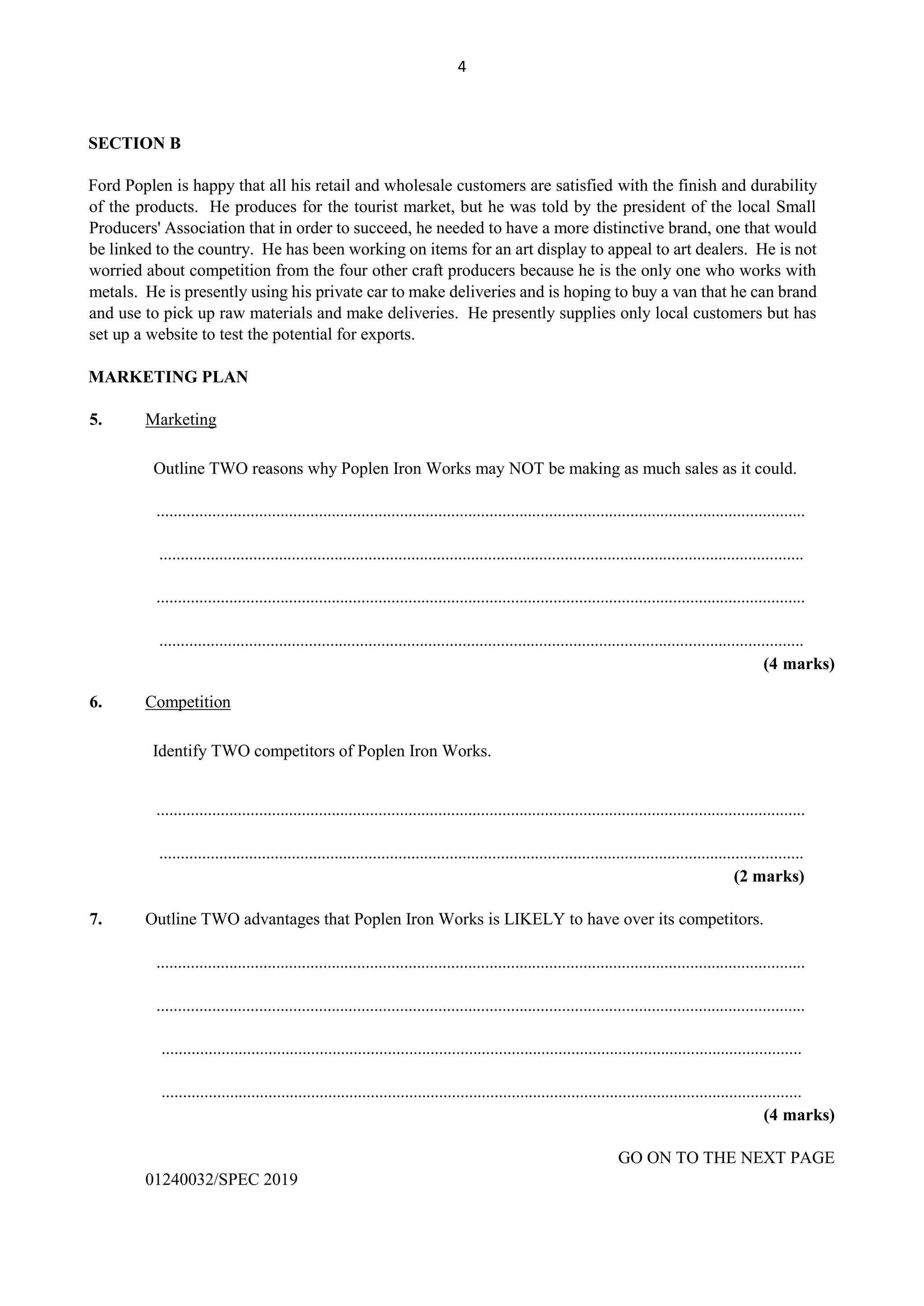4
SECTION B
Ford Poplen is happy that all his retail and wholesale customers are satisfied with the finish and durability
of the products. He produces for the tourist market, but he was told by the president of the local Small
Producers' Association that in order to succeed, he needed to have a more distinctive brand, one that would
be linked to the country. He has been working on items for an art display to appeal to art dealers. He is not
worried about competition from the four other craft producers because he is the only one who works with
metals. He is presently using his private car to make deliveries and is hoping to buy a van that he can brand
and use to pick up raw materials and make deliveries. He presently supplies only local customers but has
set up a website to test the potential for exports.
MARKETING PLAN
5. Marketing
Outline TWO reasons why Poplen Iron Works may NOT be making as much sales as it could.
........................................................................................................................................................
.......................................................................................................................................................
........................................................................................................................................................
.......................................................................................................................................................
(4 marks)
6. Competition
Identify TWO competitors of Poplen Iron Works.
........................................................................................................................................................
.......................................................................................................................................................
(2 marks)
7. Outline TWO advantages that Poplen Iron Works is LIKELY to have over its competitors.
........................................................................................................................................................
........................................................................................................................................................
......................................................................................................................................................
......................................................................................................................................................
(4 marks)
GO ON TO THE NEXT PAGE
01240032/SPEC 2019
 