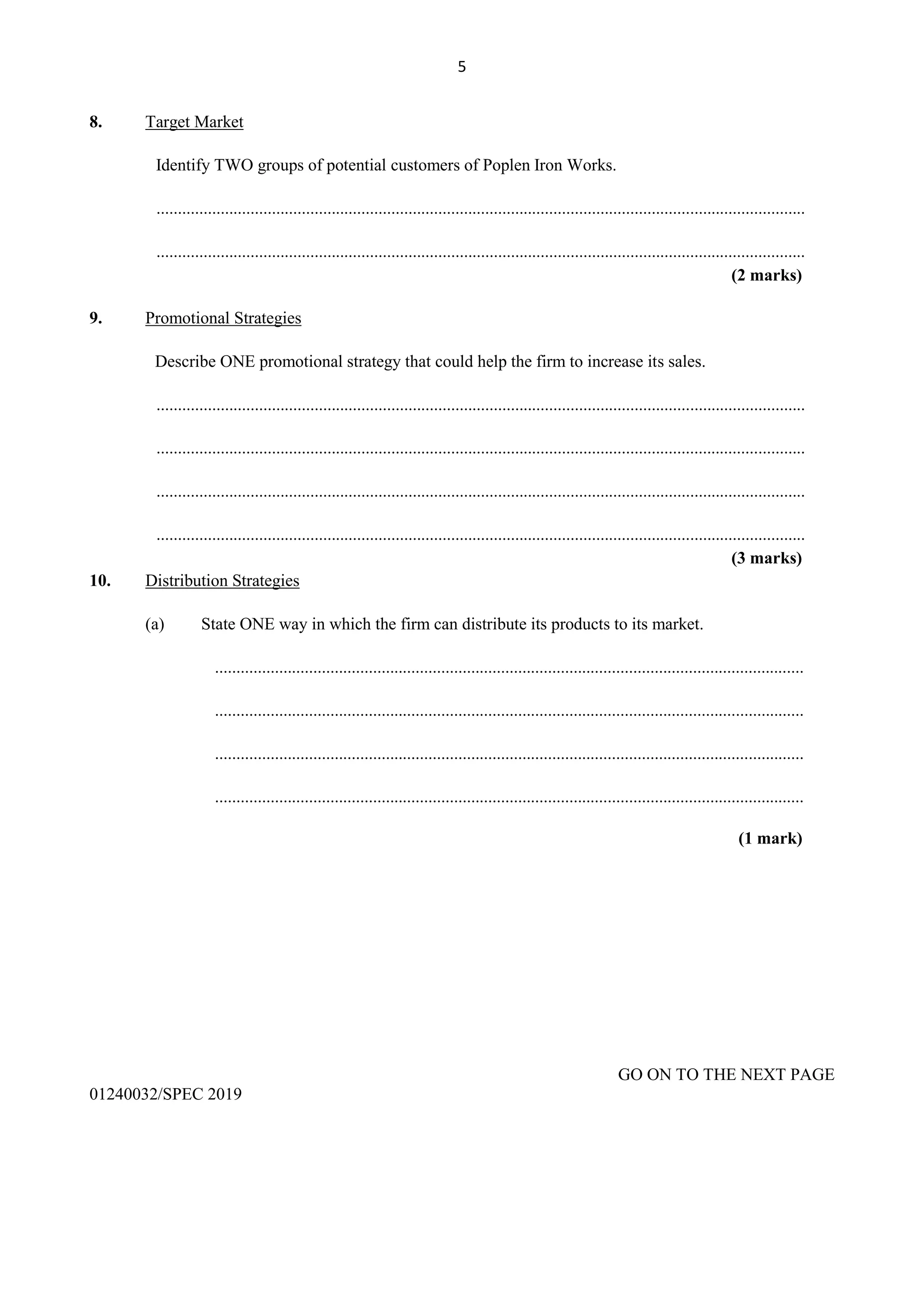 5
8. Target Market
Identify TWO groups of potential customers of Poplen Iron Works.
........................................................................................................................................................
........................................................................................................................................................
(2 marks)
9. Promotional Strategies
Describe ONE promotional strategy that could help the firm to increase its sales.
........................................................................................................................................................
........................................................................................................................................................
........................................................................................................................................................
........................................................................................................................................................
(3 marks)
10. Distribution Strategies
(a) State ONE way in which the firm can distribute its products to its market.
..........................................................................................................................................
..........................................................................................................................................
..........................................................................................................................................
..........................................................................................................................................
(1 mark)
GO ON TO THE NEXT PAGE
01240032/SPEC 2019
 
