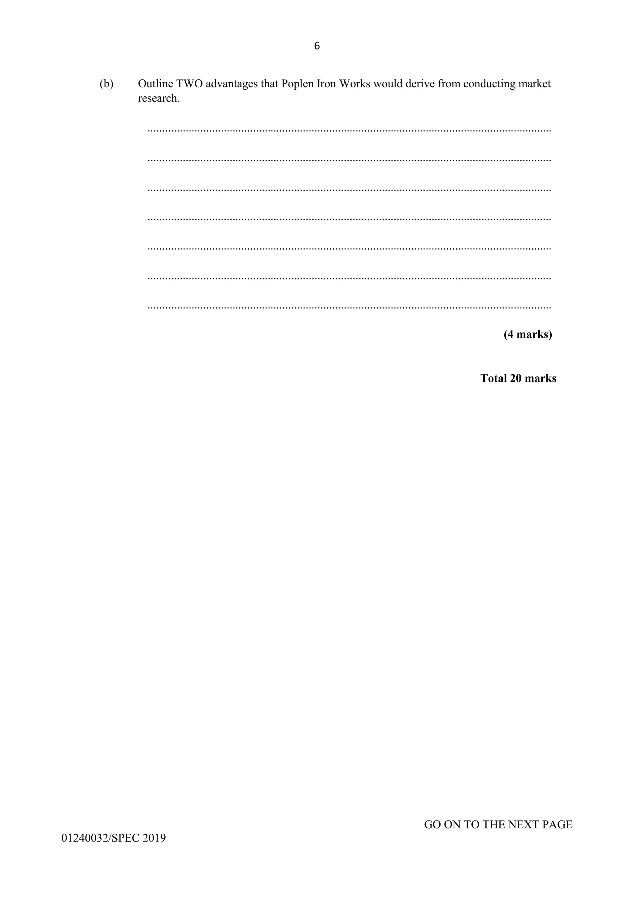 6
(b) Outline TWO advantages that Poplen Iron Works would derive from conducting market
research.
..........................................................................................................................................
..........................................................................................................................................
..........................................................................................................................................
..........................................................................................................................................
..........................................................................................................................................
..........................................................................................................................................
..........................................................................................................................................
(4 marks)
Total 20 marks
GO ON TO THE NEXT PAGE
01240032/SPEC 2019
 