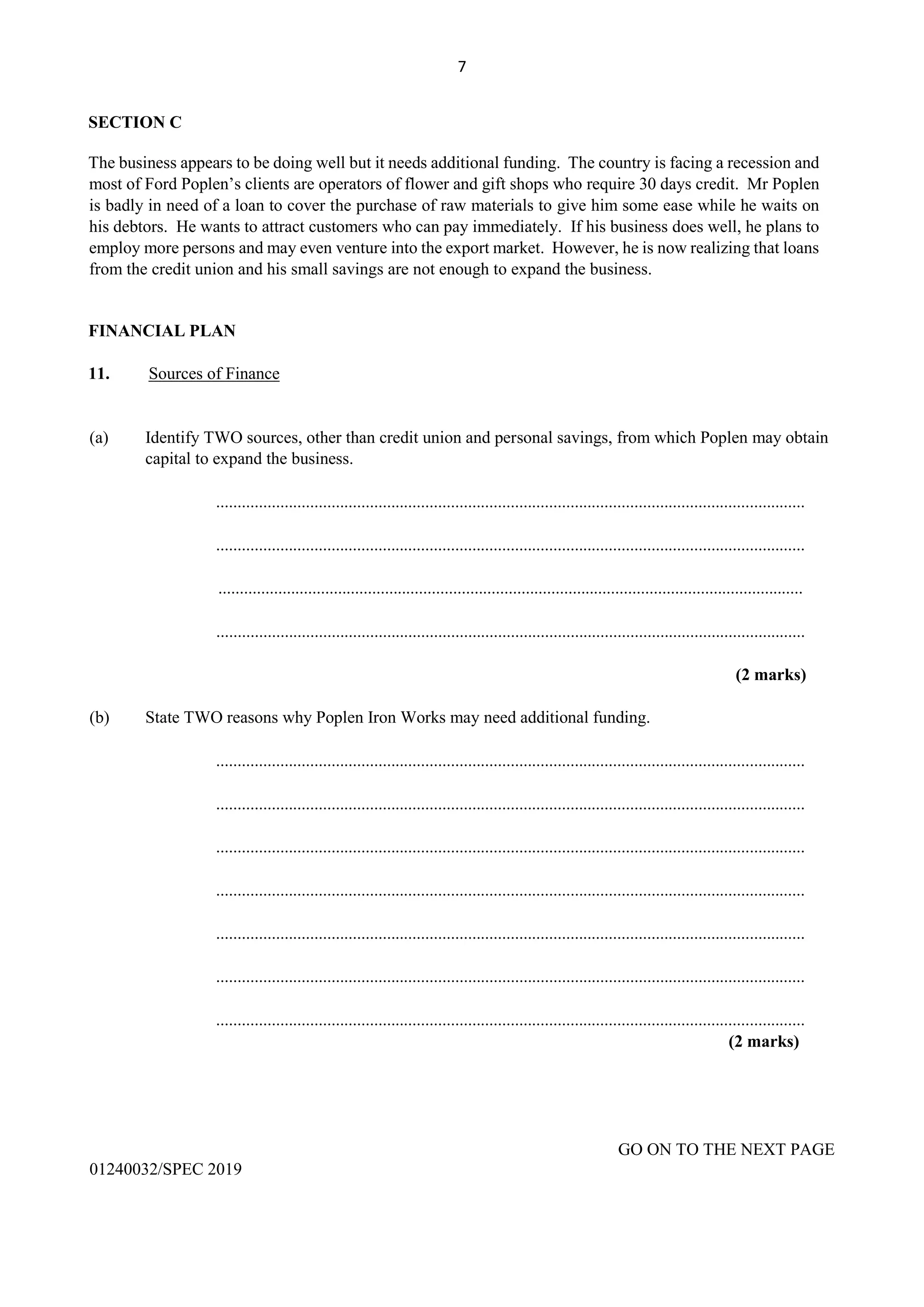 7
SECTION C
The business appears to be doing well but it needs additional funding. The country is facing a recession and
most of Ford Poplen’s clients are operators of flower and gift shops who require 30 days credit. Mr Poplen
is badly in need of a loan to cover the purchase of raw materials to give him some ease while he waits on
his debtors. He wants to attract customers who can pay immediately. If his business does well, he plans to
employ more persons and may even venture into the export market. However, he is now realizing that loans
from the credit union and his small savings are not enough to expand the business.
FINANCIAL PLAN
11. Sources of Finance
(a) Identify TWO sources, other than credit union and personal savings, from which Poplen may obtain
capital to expand the business.
..........................................................................................................................................
..........................................................................................................................................
.........................................................................................................................................
..........................................................................................................................................
(2 marks)
(b) State TWO reasons why Poplen Iron Works may need additional funding.
..........................................................................................................................................
..........................................................................................................................................
..........................................................................................................................................
..........................................................................................................................................
..........................................................................................................................................
..........................................................................................................................................
..........................................................................................................................................
(2 marks)
GO ON TO THE NEXT PAGE
01240032/SPEC 2019
 