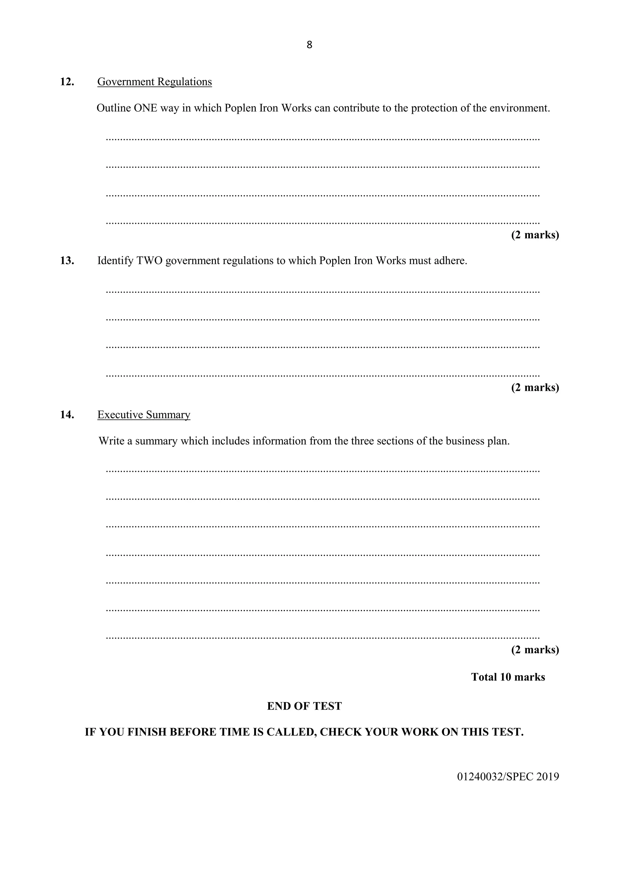 8
12. Government Regulations
Outline ONE way in which Poplen Iron Works can contribute to the protection of the environment.
........................................................................................................................................................
........................................................................................................................................................
........................................................................................................................................................
........................................................................................................................................................
(2 marks)
13. Identify TWO government regulations to which Poplen Iron Works must adhere.
........................................................................................................................................................
........................................................................................................................................................
........................................................................................................................................................
........................................................................................................................................................
(2 marks)
14. Executive Summary
Write a summary which includes information from the three sections of the business plan.
........................................................................................................................................................
........................................................................................................................................................
........................................................................................................................................................
........................................................................................................................................................
........................................................................................................................................................
........................................................................................................................................................
........................................................................................................................................................
(2 marks)
Total 10 marks
END OF TEST
IF YOU FINISH BEFORE TIME IS CALLED, CHECK YOUR WORK ON THIS TEST.
01240032/SPEC 2019
 