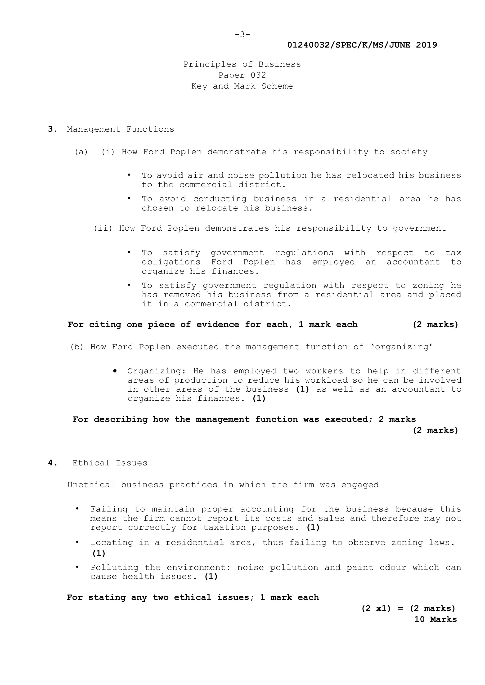 -3-
01240032/SPEC/K/MS/JUNE 2019
Principles of Business
Paper 032
Key and Mark Scheme
3. Management Functions
(a) (i) How Ford Poplen demonstrate his responsibility to society
• To avoid air and noise pollution he has relocated his business
to the commercial district.
• To avoid conducting business in a residential area he has
chosen to relocate his business.
(ii) How Ford Poplen demonstrates his responsibility to government
• To satisfy government regulations with respect to tax
obligations Ford Poplen has employed an accountant to
organize his finances.
• To satisfy government regulation with respect to zoning he
has removed his business from a residential area and placed
it in a commercial district.
For citing one piece of evidence for each, 1 mark each (2 marks)
(b) How Ford Poplen executed the management function of ‘organizing’
 Organizing: He has employed two workers to help in different
areas of production to reduce his workload so he can be involved
in other areas of the business (1) as well as an accountant to
organize his finances. (1)
For describing how the management function was executed; 2 marks
(2 marks)
4. Ethical Issues
Unethical business practices in which the firm was engaged
• Failing to maintain proper accounting for the business because this
means the firm cannot report its costs and sales and therefore may not
report correctly for taxation purposes. (1)
• Locating in a residential area, thus failing to observe zoning laws.
(1)
• Polluting the environment: noise pollution and paint odour which can
cause health issues. (1)
For stating any two ethical issues; 1 mark each
(2 x1) = (2 marks)
10 Marks
 