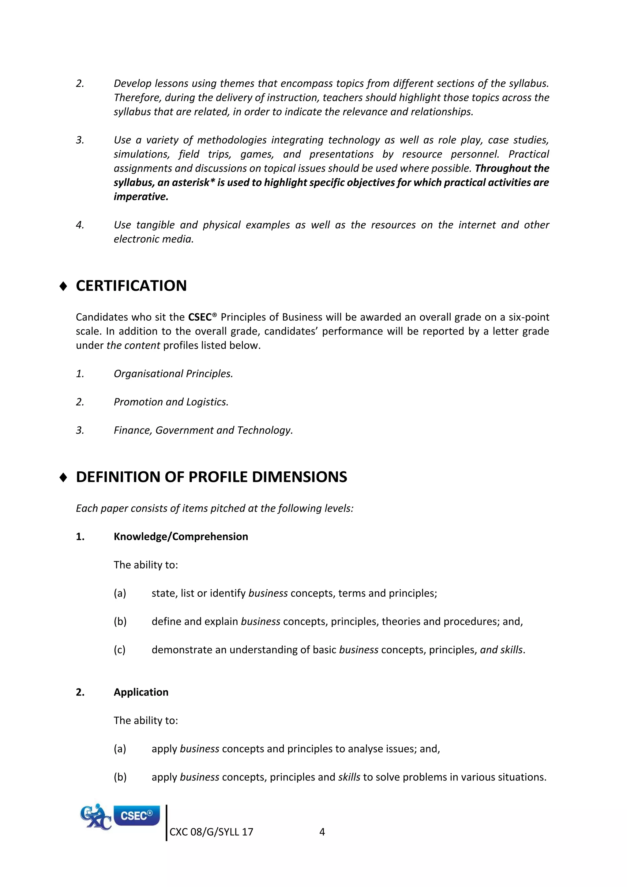 CXC 08/G/SYLL 17 4
2. Develop lessons using themes that encompass topics from different sections of the syllabus.
Therefore, during the delivery of instruction, teachers should highlight those topics across the
syllabus that are related, in order to indicate the relevance and relationships.
3. Use a variety of methodologies integrating technology as well as role play, case studies,
simulations, field trips, games, and presentations by resource personnel. Practical
assignments and discussions on topical issues should be used where possible. Throughout the
syllabus, an asterisk* is used to highlight specific objectives for which practical activities are
imperative.
4. Use tangible and physical examples as well as the resources on the internet and other
electronic media.
 CERTIFICATION
Candidates who sit the CSEC® Principles of Business will be awarded an overall grade on a six-point
scale. In addition to the overall grade, candidates’ performance will be reported by a letter grade
under the content profiles listed below.
1. Organisational Principles.
2. Promotion and Logistics.
3. Finance, Government and Technology.
 DEFINITION OF PROFILE DIMENSIONS
Each paper consists of items pitched at the following levels:
1. Knowledge/Comprehension
The ability to:
(a) state, list or identify business concepts, terms and principles;
(b) define and explain business concepts, principles, theories and procedures; and,
(c) demonstrate an understanding of basic business concepts, principles, and skills.
2. Application
The ability to:
(a) apply business concepts and principles to analyse issues; and,
(b) apply business concepts, principles and skills to solve problems in various situations.
 