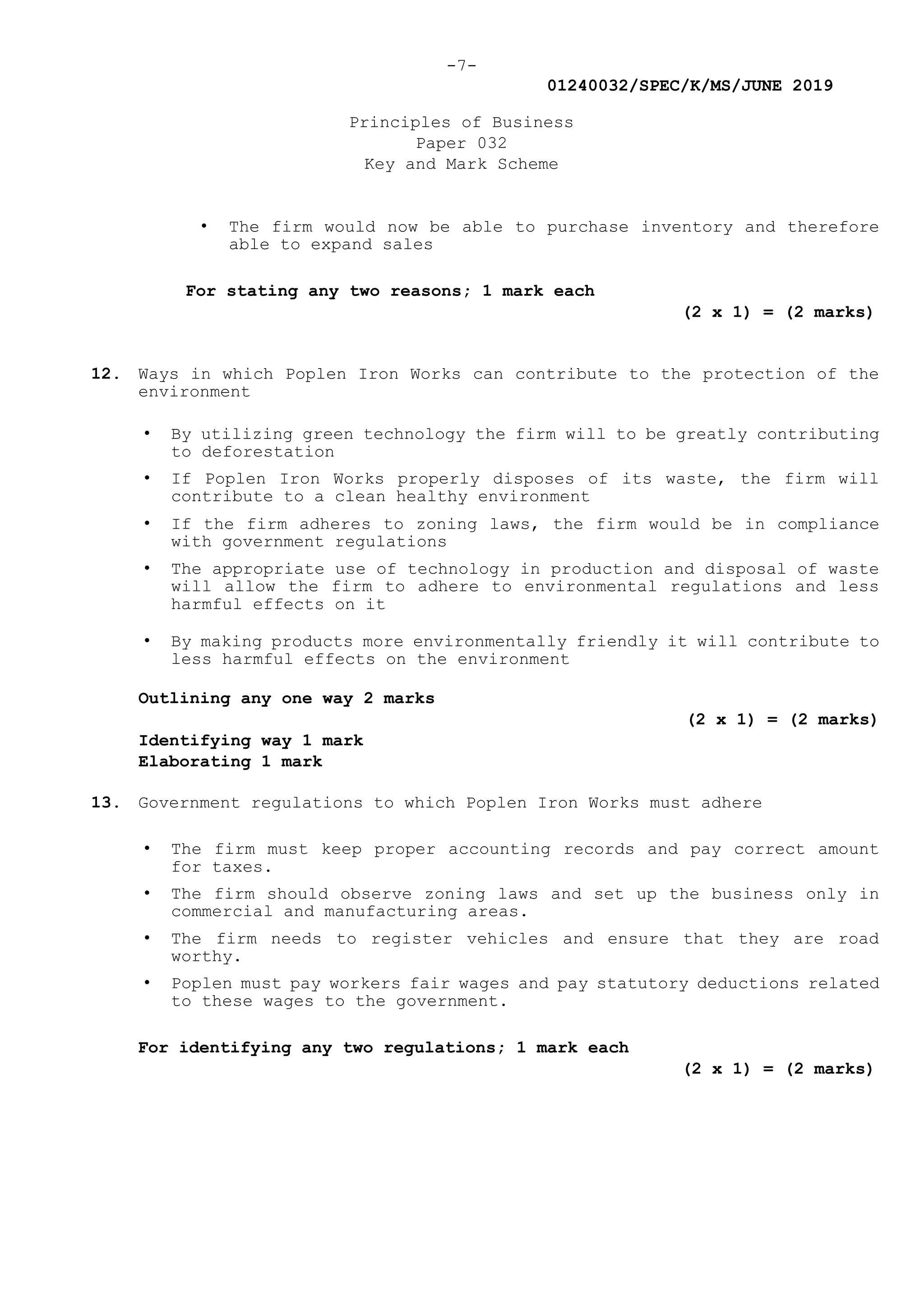 -7-
01240032/SPEC/K/MS/JUNE 2019
Principles of Business
Paper 032
Key and Mark Scheme
• The firm would now be able to purchase inventory and therefore
able to expand sales
For stating any two reasons; 1 mark each
(2 x 1) = (2 marks)
12. Ways in which Poplen Iron Works can contribute to the protection of the
environment
• By utilizing green technology the firm will to be greatly contributing
to deforestation
• If Poplen Iron Works properly disposes of its waste, the firm will
contribute to a clean healthy environment
• If the firm adheres to zoning laws, the firm would be in compliance
with government regulations
• The appropriate use of technology in production and disposal of waste
will allow the firm to adhere to environmental regulations and less
harmful effects on it
• By making products more environmentally friendly it will contribute to
less harmful effects on the environment
Outlining any one way 2 marks
(2 x 1) = (2 marks)
Identifying way 1 mark
Elaborating 1 mark
13. Government regulations to which Poplen Iron Works must adhere
• The firm must keep proper accounting records and pay correct amount
for taxes.
• The firm should observe zoning laws and set up the business only in
commercial and manufacturing areas.
• The firm needs to register vehicles and ensure that they are road
worthy.
• Poplen must pay workers fair wages and pay statutory deductions related
to these wages to the government.
For identifying any two regulations; 1 mark each
(2 x 1) = (2 marks)
 
