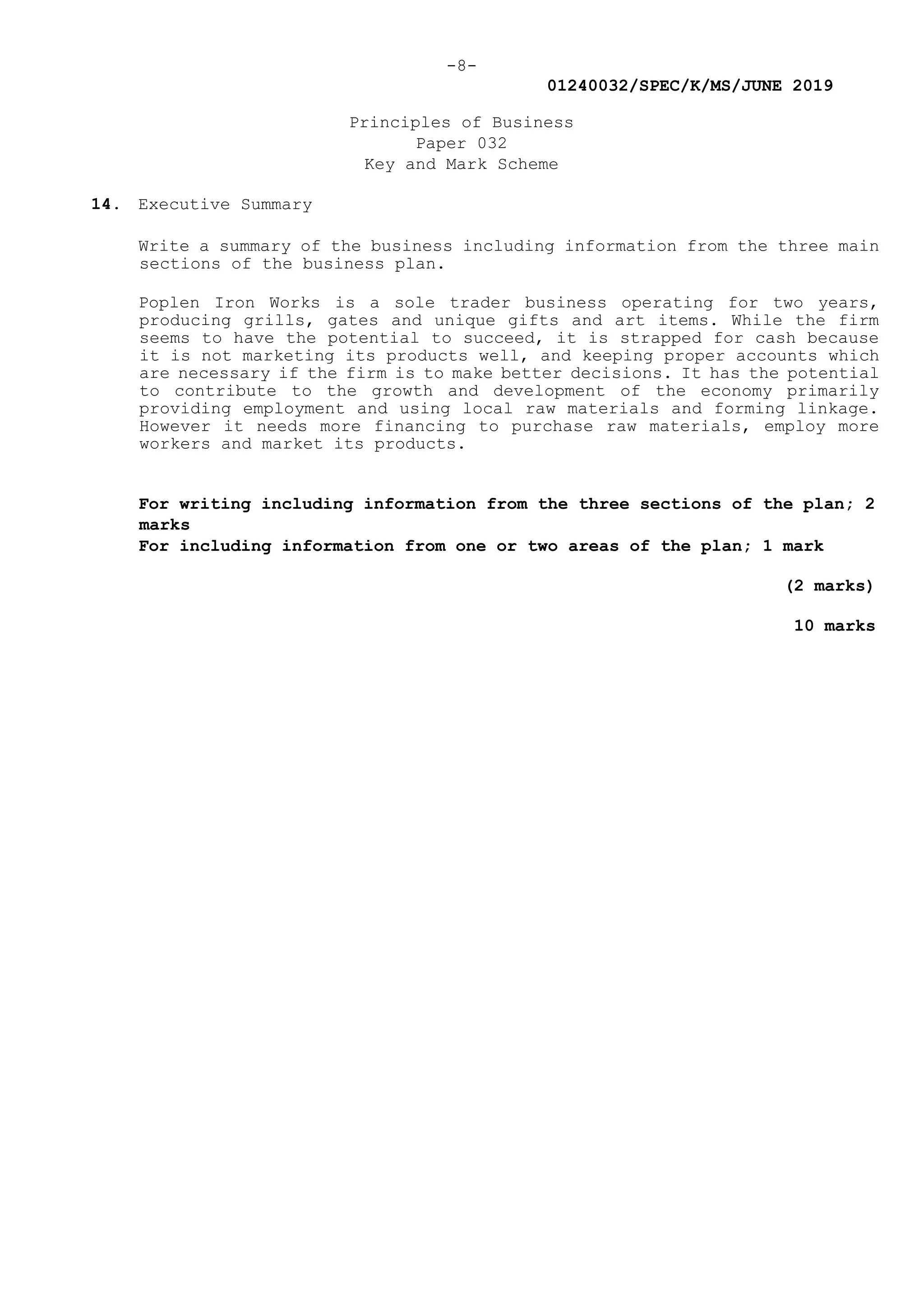 -8-
01240032/SPEC/K/MS/JUNE 2019
Principles of Business
Paper 032
Key and Mark Scheme
14. Executive Summary
Write a summary of the business including information from the three main
sections of the business plan.
Poplen Iron Works is a sole trader business operating for two years,
producing grills, gates and unique gifts and art items. While the firm
seems to have the potential to succeed, it is strapped for cash because
it is not marketing its products well, and keeping proper accounts which
are necessary if the firm is to make better decisions. It has the potential
to contribute to the growth and development of the economy primarily
providing employment and using local raw materials and forming linkage.
However it needs more financing to purchase raw materials, employ more
workers and market its products.
For writing including information from the three sections of the plan; 2
marks
For including information from one or two areas of the plan; 1 mark
(2 marks)
10 marks
 