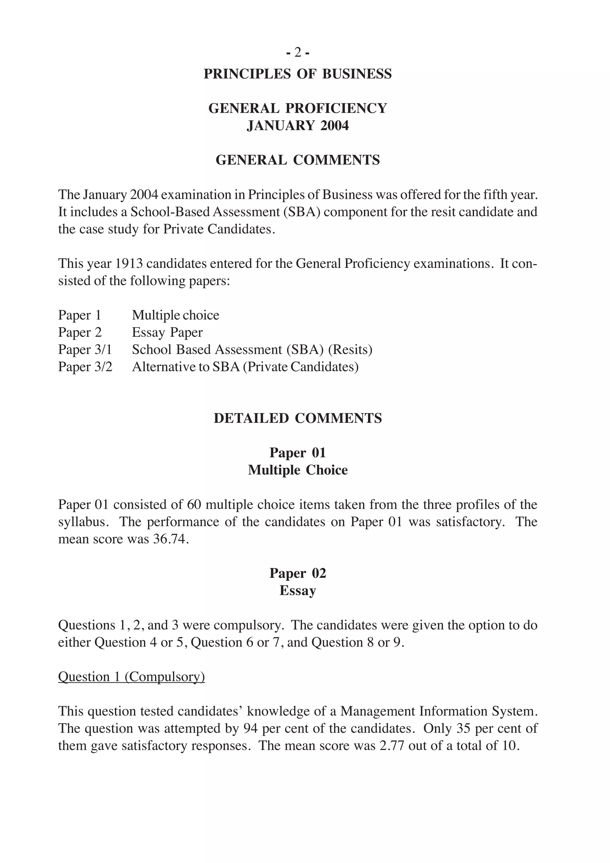 - 2 -
PRINCIPLES OF BUSINESS
GENERAL PROFICIENCY
JANUARY 2004
GENERAL COMMENTS
The January 2004 examination in Principles of Business was offered for the fifth year.
It includes a School-Based Assessment (SBA) component for the resit candidate and
the case study for Private Candidates.
This year 1913 candidates entered for the General Proficiency examinations. It con-
sisted of the following papers:
Paper 1 Multiple choice
Paper 2 Essay Paper
Paper 3/1 School Based Assessment (SBA) (Resits)
Paper 3/2 Alternative to SBA (Private Candidates)
DETAILED COMMENTS
Paper 01
Multiple Choice
Paper 01 consisted of 60 multiple choice items taken from the three profiles of the
syllabus. The performance of the candidates on Paper 01 was satisfactory. The
mean score was 36.74.
Paper 02
Essay
Questions 1, 2, and 3 were compulsory. The candidates were given the option to do
either Question 4 or 5, Question 6 or 7, and Question 8 or 9.
Question 1 (Compulsory)
This question tested candidates’ knowledge of a Management Information System.
The question was attempted by 94 per cent of the candidates. Only 35 per cent of
them gave satisfactory responses. The mean score was 2.77 out of a total of 10.
 