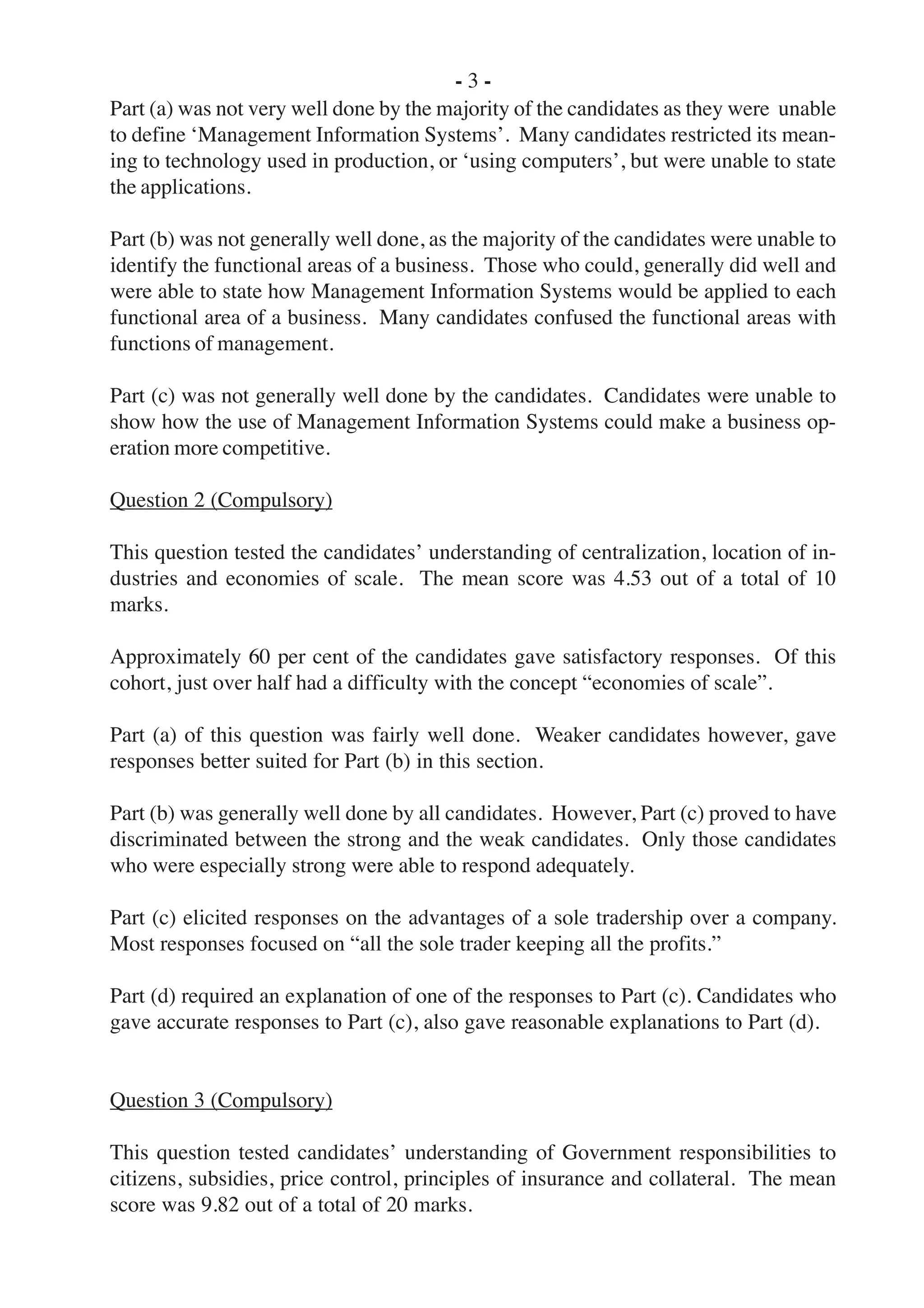 - 3 -
Part (a) was not very well done by the majority of the candidates as they were unable
to define ‘Management Information Systems’. Many candidates restricted its mean-
ing to technology used in production, or ‘using computers’, but were unable to state
the applications.
Part (b) was not generally well done, as the majority of the candidates were unable to
identify the functional areas of a business. Those who could, generally did well and
were able to state how Management Information Systems would be applied to each
functional area of a business. Many candidates confused the functional areas with
functions of management.
Part (c) was not generally well done by the candidates. Candidates were unable to
show how the use of Management Information Systems could make a business op-
eration more competitive.
Question 2 (Compulsory)
This question tested the candidates’ understanding of centralization, location of in-
dustries and economies of scale. The mean score was 4.53 out of a total of 10
marks.
Approximately 60 per cent of the candidates gave satisfactory responses. Of this
cohort, just over half had a difficulty with the concept “economies of scale”.
Part (a) of this question was fairly well done. Weaker candidates however, gave
responses better suited for Part (b) in this section.
Part (b) was generally well done by all candidates. However, Part (c) proved to have
discriminated between the strong and the weak candidates. Only those candidates
who were especially strong were able to respond adequately.
Part (c) elicited responses on the advantages of a sole tradership over a company.
Most responses focused on “all the sole trader keeping all the profits.”
Part (d) required an explanation of one of the responses to Part (c). Candidates who
gave accurate responses to Part (c), also gave reasonable explanations to Part (d).
Question 3 (Compulsory)
This question tested candidates’ understanding of Government responsibilities to
citizens, subsidies, price control, principles of insurance and collateral. The mean
score was 9.82 out of a total of 20 marks.
 